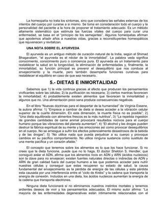 La homeopatía no trata los síntomas, sino que considera las señales externas de los
intentos del cuerpo por curarse a si mismo. Se toma en consideración todo el cuerpo y la
personalidad del paciente a la hora de proponer el tratamiento adecuado. Es un método
altamente sistemático que estimula las fuerzas vitales del cuerpo para curar una
enfermedad, se basa en el “principio de los semejantes”. Algunos homeópatas afirman
que apodemos añadir años a nuestras vidas, gracias a reconstituyentes homeopáticos
que rejuvenecen y revitalizan.
UNA NOTA SOBRE EL AYURVEDA
El ayurveda es un antiguo método de curación natural de la India, según el Shimad
Bhagavatam, “el ayurveda es el néctar de la inmortalidad”. La palabra veda significa
conocimiento, conocimiento puro o conciencia pura. El ayurveda es un tratamiento para
restablecer la salud en la longevidad, la eliminación de enfermedades y, finalmente, la
inmortalidad, su función principal es prevenir el desequilibrio que nos conduce al
envejecimiento y la muerte, pero también desempeña funciones curativas para
restablecer el equilibrio en caso de que sea necesario.
5.- DIETAS E INMORTALIDAD
Sabemos que 1) la vida continúa gracias al efecto que producen los pensamientos
vivificantes sobre las células; 2) la purificación es necesaria; 3) ciertos mantras favorecen
la inmortalidad; 4) probablemente existen alimentos que favorecen la inmortalidad y
algunos que no. Una alimentación poco sana produce consecuencias negativas.
En el libro “Nuevas doctrinas para el despertar de la humanidad” de Virginia Essene,
la autora afirma: 1) “Empiece a cambiar de dieta si desea acceder a la vibración celular
superior de la cuarta dimensión. En esta dimensión, la muerte física no es posible”; 2)
“Una dieta equilibrada con alimentos frescos es la más nutritiva”, 3) “La repetida ingestión
de grandes cantidades de carne animal provocará resultados nocivos para el cuerpo
humano porque las vibraciones del planeta aumentan”; 4) “El alcohol y las drogas pueden
destruir la fábrica espiritual de su mente y las emociones así como provocar desequilibrios
en el cuerpo. No se arriesgue a sufrir los efectos potencialmente desastrosos de la bebida
y de las drogas”; 5) “No utilice nada que pueda perjudicar a su cuerpo y provoque
cambios en su pacífico comportamiento. No utilice ninguna sustancia como sustituto de
una mente pacífica y un corazón afable.”
El concepto que tenemos sobre los alimentos es lo que los hace funcionar. Si no
crees que la dieta funcione, puede que no lo haga. El doctor Sheldon S. Hendler, que
consiguió aislar el ADN, afirma que los alimentos ricos en ADN y ARN (ácidos nucleicos)
son la clave para no envejecer; existen fuentes naturales directas o indirectas de ADN y
ARN de gran calidad fuera del cuerpo humano a las que podemos acceder para nutrir
nuestras células y conseguir que estas recuperen su estado de salud; la causa
fundamental del envejecimiento es la pérdida de energía de las células y esta pérdida
esta causada por una interferencia entre el “ciclo de Krebs” y la cadena que transporta la
energía de conexión. Incluidos en una dieta, los ácidos nucleicos aumentan la energía de
la cadena que transporta electrones.
Ninguna dieta funcionará si no eliminamos nuestros instintos mortales y tenemos
ardientes deseos de vivir y los pensamientos adecuados. El mismo autor afirma: “La
mayoría de las enfermedades degenerativas están íntimamente relacionadas con el
 