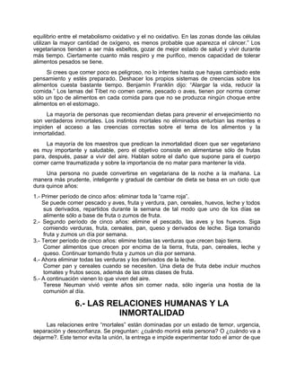 equilibrio entre el metabolismo oxidativo y el no oxidativo. En las zonas donde las células
utilizan la mayor cantidad de oxígeno, es menos probable que aparezca el cáncer.” Los
vegetarianos tienden a ser más esbeltos, gozar de mejor estado de salud y vivir durante
más tiempo. Ciertamente cuanto más respiro y me purifico, menos capacidad de tolerar
alimentos pesados se tiene.
Si crees que comer poco es peligroso, no lo intentes hasta que hayas cambiado este
pensamiento y estés preparado. Deshacer los propios sistemas de creencias sobre los
alimentos cuesta bastante tiempo. Benjamín Franklin dijo: “Alargar la vida, reducir la
comida.” Los lamas del Tíbet no comen carne, pescado o aves, tienen por norma comer
sólo un tipo de alimentos en cada comida para que no se produzca ningún choque entre
alimentos en el estomago.
La mayoría de personas que recomiendan dietas para prevenir el envejecimiento no
son verdaderos inmortales. Los instintos mortales no eliminados enturbian las mentes e
impiden el acceso a las creencias correctas sobre el tema de los alimentos y la
inmortalidad.
La mayoría de los maestros que predican la inmortalidad dicen que ser vegetariano
es muy importante y saludable, pero el objetivo consiste en alimentarse sólo de frutas
para, después, pasar a vivir del aire. Hablan sobre el daño que supone para el cuerpo
comer carne traumatizada y sobre la importancia de no matar para mantener la vida.
Una persona no puede convertirse en vegetariana de la noche a la mañana. La
manera más prudente, inteligente y gradual de cambiar de dieta se basa en un ciclo que
dura quince años:
1.- Primer período de cinco años: eliminar toda la “carne roja”.
Se puede comer pescado y aves, fruta y verdura, pan, cereales, huevos, leche y todos
sus derivados, repartidos durante la semana de tal modo que uno de los días se
alimente sólo a base de fruta o zumos de fruta.
2.- Segundo período de cinco años: elimine el pescado, las aves y los huevos. Siga
comiendo verduras, fruta, cereales, pan, queso y derivados de leche. Siga tomando
fruta y zumos un día por semana.
3.- Tercer período de cinco años: elimine todas las verduras que crecen bajo tierra.
Comer alimentos que crecen por encima de la tierra, fruta, pan, cereales, leche y
queso. Continuar tomando fruta y zumos un día por semana.
4.- Ahora eliminar todas las verduras y los derivados de la leche.
Comer pan y cereales cuando se necesiten. Una dieta de fruta debe incluir muchos
tomates y frutos secos, además de las otras clases de fruta.
5.- A continuación vienen lo que viven del aire.
Terese Neuman vivió veinte años sin comer nada, sólo ingería una hostia de la
comunión al día.
6.- LAS RELACIONES HUMANAS Y LA
INMORTALIDAD
Las relaciones entre “mortales” están dominadas por un estado de temor, urgencia,
separación y desconfianza. Se preguntan: ¿cuándo morirá esta persona? O ¿cuándo va a
dejarme?. Este temor evita la unión, la entrega e impide experimentar todo el amor de que
 