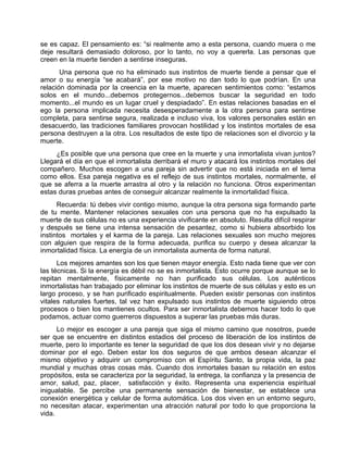 se es capaz. El pensamiento es: “si realmente amo a esta persona, cuando muera o me
deje resultará demasiado doloroso, por lo tanto, no voy a quererla. Las personas que
creen en la muerte tienden a sentirse inseguras.
Una persona que no ha eliminado sus instintos de muerte tiende a pensar que el
amor o su energía “se acabará”, por ese motivo no dan todo lo que podrían. En una
relación dominada por la creencia en la muerte, aparecen sentimientos como: “estamos
solos en el mundo...debemos protegernos...debemos buscar la seguridad en todo
momento...el mundo es un lugar cruel y despiadado”. En estas relaciones basadas en el
ego la persona implicada necesita desesperadamente a la otra persona para sentirse
completa, para sentirse segura, realizada e incluso viva, los valores personales están en
desacuerdo, las tradiciones familiares provocan hostilidad y los instintos mortales de esa
persona destruyen a la otra. Los resultados de este tipo de relaciones son el divorcio y la
muerte.
¿Es posible que una persona que cree en la muerte y una inmortalista vivan juntos?
Llegará el día en que el inmortalista derribará el muro y atacará los instintos mortales del
compañero. Muchos escogen a una pareja sin advertir que no está iniciada en el tema
como ellos. Esa pareja negativa es el reflejo de sus instintos mortales, normalmente, el
que se aferra a la muerte arrastra al otro y la relación no funciona. Otros experimentan
estas duras pruebas antes de conseguir alcanzar realmente la inmortalidad física.
Recuerda: tú debes vivir contigo mismo, aunque la otra persona siga formando parte
de tu mente. Mantener relaciones sexuales con una persona que no ha expulsado la
muerte de sus células no es una experiencia vivificante en absoluto. Resulta difícil respirar
y después se tiene una intensa sensación de pesantez, como si hubiera absorbido los
instintos mortales y el karma de la pareja. Las relaciones sexuales son mucho mejores
con alguien que respira de la forma adecuada, purifica su cuerpo y desea alcanzar la
inmortalidad física. La energía de un inmortalista aumenta de forma natural.
Los mejores amantes son los que tienen mayor energía. Esto nada tiene que ver con
las técnicas. Si la energía es débil no se es inmortalista. Esto ocurre porque aunque se lo
repitan mentalmente, físicamente no han purificado sus células. Los auténticos
inmortalistas han trabajado por eliminar los instintos de muerte de sus células y esto es un
largo proceso, y se han purificado espiritualmente. Pueden existir personas con instintos
vitales naturales fuertes, tal vez han expulsado sus instintos de muerte siguiendo otros
procesos o bien los mantienes ocultos. Para ser inmortalista debemos hacer todo lo que
podamos, actuar como guerreros dispuestos a superar las pruebas más duras.
Lo mejor es escoger a una pareja que siga el mismo camino que nosotros, puede
ser que se encuentre en distintos estadios del proceso de liberación de los instintos de
muerte, pero lo importante es tener la seguridad de que los dos desean vivir y no dejarse
dominar por el ego. Deben estar los dos seguros de que ambos desean alcanzar el
mismo objetivo y adquirir un compromiso con el Espíritu Santo, la propia vida, la paz
mundial y muchas otras cosas más. Cuando dos inmortales basan su relación en estos
propósitos, esta se caracteriza por la seguridad, la entrega, la confianza y la presencia de
amor, salud, paz, placer, satisfacción y éxito. Representa una experiencia espiritual
inigualable. Se percibe una permanente sensación de bienestar, se establece una
conexión energética y celular de forma automática. Los dos viven en un entorno seguro,
no necesitan atacar, experimentan una atracción natural por todo lo que proporciona la
vida.
 