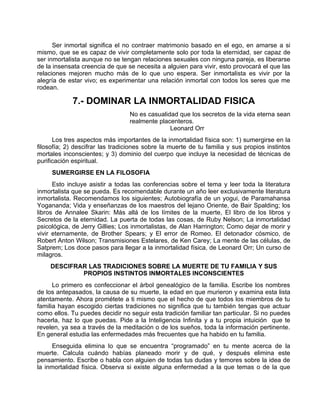 Ser inmortal significa el no contraer matrimonio basado en el ego, en amarse a si
mismo, que se es capaz de vivir completamente solo por toda la eternidad, ser capaz de
ser inmortalista aunque no se tengan relaciones sexuales con ninguna pareja, es liberarse
de la insensata creencia de que se necesita a alguien para vivir, esto provocará el que las
relaciones mejoren mucho más de lo que uno espera. Ser inmortalista es vivir por la
alegría de estar vivo; es experimentar una relación inmortal con todos los seres que me
rodean.
7.- DOMINAR LA INMORTALIDAD FISICA
No es casualidad que los secretos de la vida eterna sean
realmente placenteros.
Leonard Orr
Los tres aspectos más importantes de la inmortalidad física son: 1) sumergirse en la
filosofía; 2) descifrar las tradiciones sobre la muerte de tu familia y sus propios instintos
mortales inconscientes; y 3) dominio del cuerpo que incluye la necesidad de técnicas de
purificación espiritual.
SUMERGIRSE EN LA FILOSOFIA
Esto incluye asistir a todas las conferencias sobre el tema y leer toda la literatura
inmortalista que se pueda. Es recomendable durante un año leer exclusivamente literatura
inmortalista. Recomendamos los siguientes; Autobiografía de un yogui, de Paramahansa
Yogananda; Vida y enseñanzas de los maestros del lejano Oriente, de Bair Spalding; los
libros de Annalee Skarin: Más allá de los límites de la muerte, El libro de los libros y
Secretos de la eternidad. La puerta de todas las cosas, de Ruby Nelson; La inmortalidad
psicológica, de Jerry Gillies; Los inmortalistas, de Alan Harrington; Como dejar de morir y
vivir eternamente, de Brother Spears; y El error de Romeo. El detonador cósmico, de
Robert Anton Wilson; Transmisiones Estelares, de Ken Carey; La mente de las células, de
Satprem; Los doce pasos para llegar a la inmortalidad física, de Leonard Orr; Un curso de
milagros.
DESCIFRAR LAS TRADICIONES SOBRE LA MUERTE DE TU FAMILIA Y SUS
PROPIOS INSTINTOS INMORTALES INCONSCIENTES
Lo primero es confeccionar el árbol genealógico de la familia. Escribe los nombres
de los antepasados, la causa de su muerte, la edad en que murieron y examina esta lista
atentamente. Ahora prométete a ti mismo que el hecho de que todos los miembros de tu
familia hayan escogido ciertas tradiciones no significa que tu también tengas que actuar
como ellos. Tu puedes decidir no seguir esta tradición familiar tan particular. Si no puedes
hacerla, haz lo que puedas. Pide a la Inteligencia Infinita y a tu propia intuición que te
revelen, ya sea a través de la meditación o de los sueños, toda la información pertinente.
En general estudia las enfermedades más frecuentes que ha habido en tu familia.
Enseguida elimina lo que se encuentra “programado” en tu mente acerca de la
muerte. Calcula cuándo habías planeado morir y de qué, y después elimina este
pensamiento. Escribe o habla con alguien de todas tus dudas y temores sobre la idea de
la inmortalidad física. Observa si existe alguna enfermedad a la que temas o de la que
 