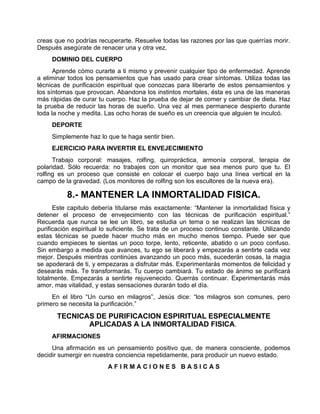 creas que no podrías recuperarte. Resuelve todas las razones por las que querrías morir.
Después asegúrate de renacer una y otra vez.
DOMINIO DEL CUERPO
Aprende cómo curarte a ti mismo y prevenir cualquier tipo de enfermedad. Aprende
a eliminar todos los pensamientos que has usado para crear síntomas. Utiliza todas las
técnicas de purificación espiritual que conozcas para liberarte de estos pensamientos y
los síntomas que provocan. Abandona los instintos mortales, ésta es una de las maneras
más rápidas de curar tu cuerpo. Haz la prueba de dejar de comer y cambiar de dieta. Haz
la prueba de reducir las horas de sueño. Una vez al mes permanece despierto durante
toda la noche y medita. Las ocho horas de sueño es un creencia que alguien te inculcó.
DEPORTE
Simplemente haz lo que te haga sentir bien.
EJERCICIO PARA INVERTIR EL ENVEJECIMIENTO
Trabajo corporal: masajes, rolfing, quiropráctica, armonía corporal, terapia de
polaridad. Sólo recuerda: no trabajes con un monitor que sea menos puro que tu. El
rolfing es un proceso que consiste en colocar el cuerpo bajo una línea vertical en la
campo de la gravedad. (Los monitores de rolfing son los escultores de la nueva era).
8.- MANTENER LA INMORTALIDAD FISICA.
Este capitulo debería titularse más exactamente: “Mantener la inmortalidad física y
detener el proceso de envejecimiento con las técnicas de purificación espiritual.”
Recuerda que nunca se lee un libro, se estudia un tema o se realizan las técnicas de
purificación espiritual lo suficiente. Se trata de un proceso continuo constante. Utilizando
estas técnicas se puede hacer mucho más en mucho menos tiempo. Puede ser que
cuando empieces te sientas un poco torpe, lento, reticente, abatido o un poco confuso.
Sin embargo a medida que avances, tu ego se liberará y empezarás a sentirte cada vez
mejor. Después mientras continúes avanzando un poco más, sucederán cosas, la magia
se apoderará de ti, y empezaras a disfrutar más. Experimentarás momentos de felicidad y
desearás más. Te transformarás. Tu cuerpo cambiará. Tu estado de ánimo se purificará
totalmente. Empezarás a sentirte rejuvenecido. Querrás continuar. Experimentarás más
amor, mas vitalidad, y estas sensaciones durarán todo el día.
En el libro “Un curso en milagros”, Jesús dice: “los milagros son comunes, pero
primero se necesita la purificación.”
TECNICAS DE PURIFICACION ESPIRITUAL ESPECIALMENTE
APLICADAS A LA INMORTALIDAD FISICA.
AFIRMACIONES
Una afirmación es un pensamiento positivo que, de manera consciente, podemos
decidir sumergir en nuestra conciencia repetidamente, para producir un nuevo estado.
A F I R M A C I O N E S B A S I C A S
 