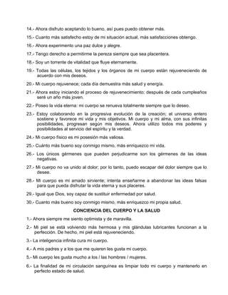 14.- Ahora disfruto aceptando lo bueno, así pues puedo obtener más.
15.- Cuanto más satisfecho estoy de mi situación actual, más satisfacciones obtengo.
16.- Ahora experimento una paz dulce y alegre.
17.- Tengo derecho a permitirme la pereza siempre que sea placentera.
18.- Soy un torrente de vitalidad que fluye eternamente.
19.- Todas las células, los tejidos y los órganos de mi cuerpo están rejuveneciendo de
acuerdo con mis deseos.
20.- Mi cuerpo rejuvenece; cada día demuestra más salud y energía.
21.- Ahora estoy iniciando el proceso de rejuvenecimiento; después de cada cumpleaños
seré un año más joven.
22.- Poseo la vida eterna: mi cuerpo se renueva totalmente siempre que lo deseo.
23.- Estoy colaborando en la progresiva evolución de la creación; el universo entero
sostiene y favorece mi vida y mis objetivos. Mi cuerpo y mi alma, con sus infinitas
posibilidades, progresan según mis deseos. Ahora utilizo todos mis poderes y
posibilidades al servicio del espíritu y la verdad.
24.- Mi cuerpo físico es mi posesión más valiosa.
25.- Cuánto más bueno soy conmigo mismo, más enriquezco mi vida.
26.- Los únicos gérmenes que pueden perjudicarme son los gérmenes de las ideas
negativas.
27.- Mi cuerpo no va unido al dolor; por lo tanto, puedo escapar del dolor siempre que lo
desee.
28.- Mi cuerpo es mi amado sirviente; intenta enseñarme a abandonar las ideas falsas
para que pueda disfrutar la vida eterna y sus placeres.
29.- Igual que Dios, soy capaz de sustituir enfermedad por salud.
30.- Cuanto más bueno soy conmigo mismo, más enriquezco mi propia salud.
CONCIENCIA DEL CUERPO Y LA SALUD
1.- Ahora siempre me siento optimista y de maravilla.
2.- Mi piel se está volviendo más hermosa y mis glándulas lubricantes funcionan a la
perfección. De hecho, mi piel está rejuveneciendo.
3.- La inteligencia infinita cura mi cuerpo.
4.- A mis padres y a los que me quieren les gusta mi cuerpo.
5.- Mi cuerpo les gusta mucho a los / las hombres / mujeres.
6.- La finalidad de mi circulación sanguínea es limpiar todo mi cuerpo y mantenerlo en
perfecto estado de salud.
 
