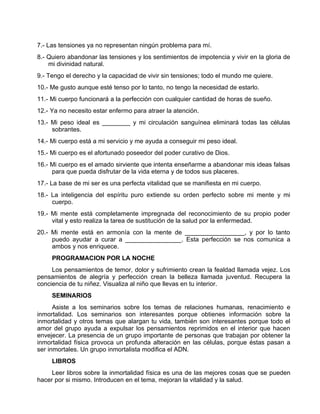 7.- Las tensiones ya no representan ningún problema para mí.
8.- Quiero abandonar las tensiones y los sentimientos de impotencia y vivir en la gloria de
mi divinidad natural.
9.- Tengo el derecho y la capacidad de vivir sin tensiones; todo el mundo me quiere.
10.- Me gusto aunque esté tenso por lo tanto, no tengo la necesidad de estarlo.
11.- Mi cuerpo funcionará a la perfección con cualquier cantidad de horas de sueño.
12.- Ya no necesito estar enfermo para atraer la atención.
13.- Mi peso ideal es ________ y mi circulación sanguínea eliminará todas las células
sobrantes.
14.- Mi cuerpo está a mi servicio y me ayuda a conseguir mi peso ideal.
15.- Mi cuerpo es el afortunado poseedor del poder curativo de Dios.
16.- Mi cuerpo es el amado sirviente que intenta enseñarme a abandonar mis ideas falsas
para que pueda disfrutar de la vida eterna y de todos sus placeres.
17.- La base de mi ser es una perfecta vitalidad que se manifiesta en mi cuerpo.
18.- La inteligencia del espíritu puro extiende su orden perfecto sobre mi mente y mi
cuerpo.
19.- Mi mente está completamente impregnada del reconocimiento de su propio poder
vital y esto realiza la tarea de sustitución de la salud por la enfermedad.
20.- Mi mente está en armonía con la mente de _________________, y por lo tanto
puedo ayudar a curar a ________________. Esta perfección se nos comunica a
ambos y nos enriquece.
PROGRAMACION POR LA NOCHE
Los pensamientos de temor, dolor y sufrimiento crean la fealdad llamada vejez. Los
pensamientos de alegría y perfección crean la belleza llamada juventud. Recupera la
conciencia de tu niñez. Visualiza al niño que llevas en tu interior.
SEMINARIOS
Asiste a los seminarios sobre los temas de relaciones humanas, renacimiento e
inmortalidad. Los seminarios son interesantes porque obtienes información sobre la
inmortalidad y otros temas que alargan tu vida, también son interesantes porque todo el
amor del grupo ayuda a expulsar los pensamientos reprimidos en el interior que hacen
envejecer. La presencia de un grupo importante de personas que trabajan por obtener la
inmortalidad física provoca un profunda alteración en las células, porque éstas pasan a
ser inmortales. Un grupo inmortalista modifica el ADN.
LIBROS
Leer libros sobre la inmortalidad física es una de las mejores cosas que se pueden
hacer por si mismo. Introducen en el tema, mejoran la vitalidad y la salud.
 