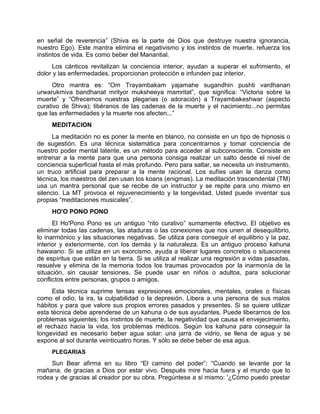 en señal de reverencia” (Shiva es la parte de Dios que destruye nuestra ignorancia,
nuestro Ego). Este mantra elimina el negativismo y los instintos de muerte, refuerza los
instintos de vida. Es como beber del Manantial.
Los cánticos revitalizan la conciencia interior, ayudan a superar el sufrimiento, el
dolor y las enfermedades, proporcionan protección e infunden paz interior.
Otro mantra es: “Om Trayambakam yajamahe sugandhin pushti vardhanan
urwarukmiva bandhanat mrityor muksheeya mamritat”, que significa: “Victoria sobre la
muerte” y “Ofrecemos nuestras plegarias (o adoración) a Trayambakeshwar (aspecto
curativo de Shiva); libéranos de las cadenas de la muerte y el nacimiento...no permitas
que las enfermedades y la muerte nos afecten...”
MEDITACION
La meditación no es poner la mente en blanco, no consiste en un tipo de hipnosis o
de sugestión. Es una técnica sistemática para concentrarnos y tomar conciencia de
nuestro poder mental latente, es un método para acceder al subconsciente. Consiste en
entrenar a la mente para que una persona consiga realizar un salto desde el nivel de
conciencia superficial hasta el más profundo. Pero para saltar, se necesita un instrumento,
un truco artificial para preparar a la mente racional. Los sufíes usan la danza como
técnica, los maestros del zen usan los koans (enigmas). La meditación trascendental (TM)
usa un mantra personal que se recibe de un instructor y se repite para uno mismo en
silencio. La MT provoca el rejuvenecimiento y la longevidad. Usted puede inventar sus
propias “meditaciones musicales”.
HO'O PONO PONO
El Ho'Pono Pono es un antiguo “rito curativo” sumamente efectivo. El objetivo es
eliminar todas las cadenas, las ataduras o las conexiones que nos unen al desequilibrio,
lo inarmónico y las situaciones negativas. Se utiliza para conseguir el equilibrio y la paz,
interior y exteriormente, con los demás y la naturaleza. Es un antiguo proceso kahuna
hawaiano. Si se utiliza en un exorcismo, ayuda a liberar lugares concretos o situaciones
de espíritus que están en la tierra. Si se utiliza al realizar una regresión a vidas pasadas,
resuelve y elimina de la memoria todos los traumas provocados por la inarmonía de la
situación, sin causar tensiones. Se puede usar en niños o adultos, para solucionar
conflictos entre personas, grupos o amigos.
Esta técnica suprime tensas expresiones emocionales, mentales, orales o físicas
como el odio, la ira, la culpabilidad o la depresión. Libera a una persona de sus malos
hábitos y para que valore sus propios errores pasados y presentes. Si se quiere utilizar
esta técnica debe aprenderse de un kahuna o de sus ayudantes. Puede liberarnos de los
problemas siguientes: los instintos de muerte, la negatividad que causa el envejecimiento,
el rechazo hacia la vida, los problemas médicos. Según los kahuna para conseguir la
longevidad es necesario beber agua solar: una jarra de vidrio, se llena de agua y se
expone al sol durante veinticuatro horas. Y sólo se debe beber de esa agua.
PLEGARIAS
Sun Bear afirma en su libro “El camino del poder”: “Cuando se levante por la
mañana, de gracias a Dios por estar vivo. Después mire hacia fuera y el mundo que lo
rodea y de gracias al creador por su obra. Pregúntese a si mismo: '¿Cómo puedo prestar
 
