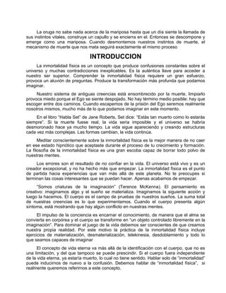 La oruga no sabe nada acerca de la mariposa hasta que un día siente la llamada de
sus instintos vitales, construye un capullo y se encierra en el. Entonces se descompone y
emerge como una mariposa. Cuando desmontemos nuestros instintos de muerte, el
mecanismo de muerte que nos mata seguirá exactamente el mismo proceso
INTRODUCCION
La inmortalidad física es un concepto que produce confusiones constantes sobre el
universo y muchas contradicciones inexplicables. Es la auténtica llave para acceder a
nuestro ser superior. Comprender la inmortalidad física requiere un gran esfuerzo,
provoca un aluvión de preguntas. Produce la transformación más profunda que podamos
imaginar.
Nuestro sistema de antiguas creencias está ensombrecido por la muerte, limpiarlo
provoca miedo porque el Ego se siente despojado. No hay término medio posible: hay que
escoger entre dos caminos. Cuando escapemos de la prisión del Ego seremos realmente
nosotros mismos, mucho más de lo que podamos imaginar en este momento.
En el libro “Habla Set” de Jane Roberts, Set dice: “Estás tan muerto como lo estarás
siempre”. Si la muerte fuese real, la vida seria imposible y el universo se habría
desmoronado hace ya mucho tiempo. La vida sigue apareciendo y creando estructuras
cada vez más complejas. Las formas cambian, la vida continúa.
Meditar conscientemente sobre la inmortalidad física es la mejor manera de no caer
en ese estado hipnótico que aceptaste durante el proceso de tu crecimiento y formación.
La filosofía de la inmortalidad física es una gran escoba capaz de borrar todo polvo de
nuestras mentes.
Los errores son el resultado de no confiar en la vida. El universo está vivo y es un
creador excepcional, y no ha hecho más que empezar. La inmortalidad física es el punto
de partida hacia experiencias que van más allá de este planeta. No te preocupes si
terminan las cosas interesantes que se puedan hacer. Apenas acabamos de empezar.
“Somos criaturas de la imaginación” (Terence McKenna). El pensamiento es
creativo: imaginamos algo y el sueño se materializa. Imaginamos la siguiente acción y
luego la hacemos. El cuerpo es el campo de pruebas de nuestros sueños. La suma total
de nuestras creencias es lo que experimentamos. Cuando el cuerpo presenta algún
síntoma, está mostrando que hay algún conflicto en nuestras mentes.
El impulso de la conciencia es encarnar el conocimiento, de manera que el alma se
convierta en corpórea y el cuerpo se transforme en “un objeto controlado libremente en la
imaginación”. Para dominar el juego de la vida debemos ser conscientes de que creamos
nuestra propia realidad. Por este motivo la práctica de la inmortalidad física incluye
ejercicios de materialización, desmaterialización, telekinesia, desdoblamiento y todo lo
que seamos capaces de imaginar
El concepto de vida eterna va más allá de la identificación con el cuerpo, que no es
una limitación, y del que tampoco se puede prescindir. Si el cuerpo fuera independiente
de la vida eterna, ya estaría muerto, lo cual no tiene sentido. Hablar solo de “inmortalidad”
puede inducirnos de nuevo a la confusión. Debemos hablar de “inmortalidad física”, si
realmente queremos referirnos a este concepto.
 