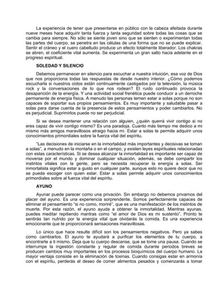 La experiencia de tener que presentarse en público con la cabeza afeitada durante
nueve meses hace adquirir tanta fuerza y tanta seguridad sobre todas las cosas que se
cambia para siempre. No sólo se siente joven sino que se sienten o experimentan todas
las partes del cuerpo, se penetra en las células de una forma que no se puede explicar.
Sentir el cráneo y el cuero cabelludo produce un efecto totalmente liberador. Los chakras
se abren, el coeficiente vital aumenta. Se experimenta un gran salto hacia adelante en el
progreso espiritual.
SOLEDAD Y SILENCIO
Debemos permanecer en silencio para escuchar a nuestra intuición, esa voz de Dios
que nos proporciona todas las respuestas de desde nuestro interior. ¿Cómo podemos
escucharla si nuestros oídos están continuamente castigados por la televisión, la música
rock y la conversaciones de lo que nos rodean? El ruido continuado provoca la
desaparición de la energía. Y una actividad social frenética puede conducir a un derroche
permanente de energía física. A menudo las personas temen estar a solas porque no son
capaces de soportar sus propios pensamientos. Es muy importante y saludable pasar a
solas para darse cuenta de la presencia de estos pensamientos y poder cambiarlos. No
es perjudicial. Suprimirlos puede no ser perjudicial.
Si se desea mantener una relación con alguien, ¿quién querrá vivir contigo si no
eres capaz de vivir contigo mismo? Es una paradoja. Cuanto más tiempo me dedico a mi
mismo más amigos maravillosos atraigo hacia mí. Estar a solas te permite adquirir unos
conocimientos primordiales sobre la fuerza vital del espíritu.
“Las decisiones de iniciarse en la inmortalidad más importantes y decisivas se toman
a solas”, a menudo en la montaña o en el campo, y existen leyes espirituales relacionadas
con estas características. Si se desea alcanzar la inmortalidad es importante ser capaz de
moverse por el mundo y dominar cualquier situación, además, se debe compartir los
instintos vitales con la gente, pero se necesita recuperar la energía a solas. Ser
inmortalista significa estar a gusto en cualquier parte, aunque esto no quiere decir que no
se pueda escoger con quien estar. Estar a solas permite adquirir unos conocimientos
primordiales sobre al fuerza vital del espíritu.
AYUNO
Ayunar puede parecer como una privación. Sin embargo no debemos privarnos del
placer del ayuno. Es una experiencia sorprendente. Somos perfectamente capaces de
eliminar el pensamiento “si no como, moriré”, que es una manifestación de los instintos de
muerte. Por esta razón, el ayuno ayuda a obtener la inmortalidad. Mientras ayunas,
puedes meditar repitiendo mantras como “el amor de Dios es mi sustento”. Pronto te
sentirás tan nutrido por la energía vital que olvidarás la comida. Es una experiencia
emocionante que te proporcionará sensaciones maravillosas.
Lo único que hace resulte difícil son los pensamientos negativos. Pero ya sabes
como cambiarlos. El ayuno te ayudará a purificar los elementos de tu cuerpo, a
encontrarte a ti mismo. Deja que tu cuerpo descanse, que se tome una pausa. Cuando se
interrumpe la ingestión constante y regular de comida durante periodos breves se
producen cambios muy importantes en los procesos bioquímicos del cuerpo humano. La
mayor ventaja consiste en la eliminación de toxinas. Cuando consigas estar en armonía
con el espíritu, perderás el deseo de comer alimentos pesados y comenzarás a tomar
 