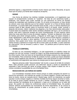alimentos ligeros, y seguramente comerás mucho menos que antes. Recuerda, el ayuno
hace que el cuerpo y la mente sean receptivos al espíritu.
SUDAR
Una forma de eliminar los instintos mortales inconscientes y el negativismo que
causan el envejecimiento consiste en “sudarlos”. Se trata de una ceremonia fuerte y
poderosa. Una cámara para sudar consiste en una estructura en forma de bóveda
cubierta de materiales que mantienen el calor. En el centro se encuentra un hoyo donde
se colocan unas rocas calientes que se han estado “asando” en un foso en llamas desde
el amanecer. La puerta debe estar encarada hacia el este, y hay un camino espiritual que
conduce hasta el altar situado sobre el montículo frente a la puerta. Antes, durante y
después del proceso, deben realizarse las plegarias y los ritos ceremoniales adecuados.
Cuando todos los asistentes están dentro sentados alrededor del hoyo y se ha cerrado la
puerta, todo está a obscuras excepto las rocas incandescentes. El guía esparce salvia
sobre las rocas para librar la zona de energía negativa. También se esparcen otros tipos
de hierbas para atraer energía positiva, y después se vierte agua. El cuerpo empieza a
sudar rápidamente y esto elimina las toxinas. El guía invoca al Gran Espíritu y empieza a
cantar. También se llama a otros espíritus. Se canta y se ora en forma individual y
colectiva. Esto puede durar horas. Una persona debe someterse a cuatro sesiones de
veinte minutos y bañarse en el agua fría del río entre cada una de ellas, o cuatro sesiones
sin interrupción. Uno se renueva y vuelve a “nacer”. Es perfecto para el camino hacia la
inmortalidad.
TRABAJO CORPORAL
El tacto es una necesidad biológica, y la piel experimenta un auténtico deseo de
contacto con otro ser humano. Cuando se niega o se limita excesivamente este contacto,
los niños mueren. Esto nos hace ver la importancia del trabajo corporal y los masajes para
ser inmortalista. Para compensar la falta de contacto humano, puede que hayas adoptado
algunos vicios negativos que reducen tu vitalidad o bien esta privación te haya provocado
un sentimiento de enajenación que reduce la energía para la vida en general.
Algunas personas están “desconectadas” del mundo a causa de la falta de contacto
físico. Esta privación puede provocar una disfunción sexual y anular la capacidad de
respuesta o bien terminar por temer al propio cuerpo. Esto impide el deseo de vivir e
incluso considerar la posibilidad de una inmortalidad física.
REDUCCION DE LAS HORAS DE SUEÑO
Los inmortalistas necesitan dormir menos porque no están cansados de reprimir su
trauma de nacimiento, sus instintos de muerte o su karma negativo. Cuanta más clara se
tiene la mente, menos se necesita dormir. Desde luego, dormir es importante, se puede
expulsar mucha energía negativa e instintos mortales de forma segura durante la noche.
Si se está en grupo pueden sentarse en círculo y meditar. Después de meditar juntos,
todos escriben los resultados de la meditación y cada uno lo comparte con el resto del
grupo. Se pueden ver videos de conferencias sobre la inmortalidad física. Se pueden
entonar cánticos acompañados de movimientos de forma espontánea. Si se conoce la
técnica de renacimiento se puede practicar a solas o en grupo y / o leer poemas
inmortalistas.
 