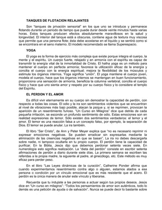 TANQUES DE FLOTACION RELAJANTES
Son “tanques de privación sensorial” en los que uno se introduce y permanece
flotando durante un periodo de tiempo que puede durar desde veinte minutos hasta varias
horas. Estos tanques producen efectos absolutamente maravillosos en la salud y
longevidad. El interior del tanque está a obscuras, contiene agua de textura muy viscosa
que permite que una persona flote; ésta debe acostarse en el líquido y se sentirá como si
se encontrara en el seno materno. El modelo recomendado se llama Superespacio.
YOGA
El yoga es la forma de ejercicio más compleja que existe porque integra el cuerpo, la
mente y el espíritu. Un cuerpo fuerte, relajado y en armonía con el espíritu es capaz de
transmitir la energía vital de la inmortalidad de Cristo. El hatha yoga es un método para
mantener el cuerpo en perfecta armonía; favorece la utilización eficaz de la energía y
concilia el cuerpo con la energía espiritual; mejora la flexibilidad de los músculos y
estimula los órganos internos. Yoga significa “unión”. El yoga mantiene el cuerpo joven,
modela el cuerpo, hace que los órganos internos se mantengan en buen funcionamiento,
proporciona una sensación de armonía, beneficia la columna vertebral, concilia el cuerpo
físico y hace que uno sienta amor y respeto por su cuerpo físico y lo considere el templo
del Espíritu.
EL PERDON Y EL AMOR
Es difícil vivir eternamente en su cuerpo sin demostrar la capacidad de perdón, con
respecto a todas las cosas. El odio y la ira son sentimientos violentos que se encuentran
al nivel de vibraciones más bajo posible, atacan la psique y, si se reprimen, provocan la
aparición de un resentimiento furioso. “Un Curso en Milagros” dice que detrás de cada
pequeña irritación, se esconde un profundo sentimiento de odio. Estas emociones son en
realidad expresiones de temor. Sólo existen dos sentimientos verdaderos: el temor y el
amor. El temor es una reacción falsa a un concepto falso, por ejemplo, la separación de
Dios. El temor se puede anular. La ira también.
El libro “Ser Cristo”, de Ann y Peter Meyer explica que “no es necesario reprimir ni
expresar emociones negativas. Se pueden erradicar sin expresarlas mediante la
eliminación de las creencias negativas en que se basan”. La ira no debes descargarla
sobre nadie, ni tampoco ocultarla en tu propio cuerpo. El perdón tiene la capacidad de
purificar. En la Biblia, Jesús dijo que debemos perdonar setenta veces siete. En
numerología esto significa realización. La “dieta del perdón” consiste en escribir setenta
afirmaciones de perdón a diario durante siete días. La primera semana se escriben las
referidas a la propia madre, la siguiente al padre, al ginecólogo, etc. Este método es muy
eficaz para perder peso.
En el libro “Las Leyes dinámicas de la curación”, Catherine Ponder afirma que
cuando experimentamos resentimiento contra algo o alguien, estamos atados a esa
persona o condición por un vínculo emocional que es más resistente que el acero. El
perdón es la única manera de anular este vínculo y liberarse.
Recuerda que tu indujiste a las personas a actuar según tus propios deseos. Jesús
dice en “Un curso en milagros”: “Todos los pensamientos de amor son auténticos, todo lo
demás es una petición de ayuda o de salvación”. Nunca se puede decir lo bastante sobre
 