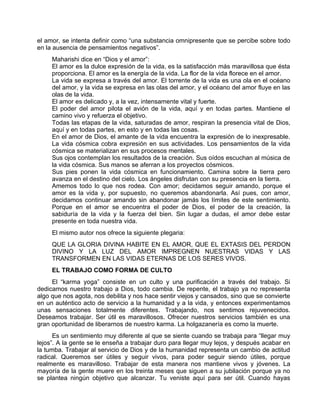 el amor, se intenta definir como “una substancia omnipresente que se percibe sobre todo
en la ausencia de pensamientos negativos”.
Maharishi dice en “Dios y el amor”:
El amor es la dulce expresión de la vida, es la satisfacción más maravillosa que ésta
proporciona. El amor es la energía de la vida. La flor de la vida florece en el amor.
La vida se expresa a través del amor. El torrente de la vida es una ola en el océano
del amor, y la vida se expresa en las olas del amor, y el océano del amor fluye en las
olas de la vida.
El amor es delicado y, a la vez, intensamente vital y fuerte.
El poder del amor pilota el avión de la vida, aquí y en todas partes. Mantiene el
camino vivo y refuerza el objetivo.
Todas las etapas de la vida, saturadas de amor, respiran la presencia vital de Dios,
aquí y en todas partes, en esto y en todas las cosas.
En el amor de Dios, el amante de la vida encuentra la expresión de lo inexpresable.
La vida cósmica cobra expresión en sus actividades. Los pensamientos de la vida
cósmica se materializan en sus procesos mentales.
Sus ojos contemplan los resultados de la creación. Sus oídos escuchan al música de
la vida cósmica. Sus manos se aferran a los proyectos cósmicos.
Sus pies ponen la vida cósmica en funcionamiento. Camina sobre la tierra pero
avanza en el destino del cielo. Los ángeles disfrutan con su presencia en la tierra.
Amemos todo lo que nos rodea. Con amor; decidamos seguir amando, porque el
amor es la vida y, por supuesto, no queremos abandonarla. Así pues, con amor,
decidamos continuar amando sin abandonar jamás los límites de este sentimiento.
Porque en el amor se encuentra el poder de Dios, el poder de la creación, la
sabiduría de la vida y la fuerza del bien. Sin lugar a dudas, el amor debe estar
presente en toda nuestra vida.
El mismo autor nos ofrece la siguiente plegaria:
QUE LA GLORIA DIVINA HABITE EN EL AMOR, QUE EL EXTASIS DEL PERDON
DIVINO Y LA LUZ DEL AMOR IMPREGNEN NUESTRAS VIDAS Y LAS
TRANSFORMEN EN LAS VIDAS ETERNAS DE LOS SERES VIVOS.
EL TRABAJO COMO FORMA DE CULTO
El “karma yoga” consiste en un culto y una purificación a través del trabajo. Si
dedicamos nuestro trabajo a Dios, todo cambia. De repente, el trabajo ya no representa
algo que nos agota, nos debilita y nos hace sentir viejos y cansados, sino que se convierte
en un auténtico acto de servicio a la humanidad y a la vida, y entonces experimentamos
unas sensaciones totalmente diferentes. Trabajando, nos sentimos rejuvenecidos.
Deseamos trabajar. Ser útil es maravillosos. Ofrecer nuestros servicios también es una
gran oportunidad de liberarnos de nuestro karma. La holgazanería es como la muerte.
Es un sentimiento muy diferente al que se siente cuando se trabaja para “llegar muy
lejos”. A la gente se le enseña a trabajar duro para llegar muy lejos, y después acabar en
la tumba. Trabajar al servicio de Dios y de la humanidad representa un cambio de actitud
radical. Queremos ser útiles y seguir vivos, para poder seguir siendo útiles, porque
realmente es maravilloso. Trabajar de esta manera nos mantiene vivos y jóvenes. La
mayoría de la gente muere en los treinta meses que siguen a su jubilación porque ya no
se plantea ningún objetivo que alcanzar. Tu veniste aquí para ser útil. Cuando hayas
 