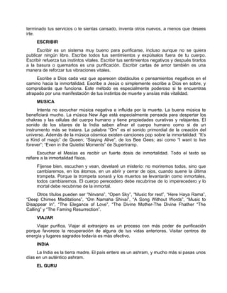 terminado tus servicios o te sientas cansado, inventa otros nuevos, a menos que desees
irte.
ESCRIBIR
Escribir es un sistema muy bueno para purificarse, incluso aunque no se quiera
publicar ningún libro. Escribe todos tus sentimientos y expúlsalos fuera de tu cuerpo.
Escribir refuerza tus instintos vitales. Escribir tus sentimientos negativos y después tirarlos
a la basura o quemarlos es una purificación. Escribir cartas de amor también es una
manera de reforzar tus vibraciones vitales.
Escribe a Dios cada vez que aparecen obstáculos o pensamientos negativos en el
camino hacia la inmortalidad. Escribe a Jesús o simplemente escribe a Dios en sobre, y
comprobarás que funciona. Este método es especialmente poderoso si te encuentras
atrapado por una manifestación de tus instintos de muerte y ansías más vitalidad.
MUSICA
Intenta no escuchar música negativa e influida por la muerte. La buena música te
beneficiará mucho. La música New Age está especialmente pensada para despertar los
chakras y las células del cuerpo humano y tiene propiedades curativas y relajantes. El
sonido de los sítares de la India saben afinar el cuerpo humano como si de un
instrumento más se tratara. La palabra “Om” es el sonido primordial de la creación del
universo. Además de la música cósmica existen canciones pop sobre la inmortalidad: “It’s
a Kind of magic” de Queen; “Staying Alive”, de los Bee Gees; así como “I want to live
forever”; “Even in the Quietist Moments” de Supertramp.
Escuchar el Mesías es recibir un fuerte dosis de inmortalidad. Todo el texto se
refiere a la inmortalidad física.
Fíjense bien, escuchen y vean, develaré un misterio: no moriremos todos, sino que
cambiaremos, en los átomos, en un abrir y cerrar de ojos, cuando suene la última
trompeta. Porque la trompeta sonará y los muertos se levantarán como inmortales,
todos cambiaremos. El cuerpo perecedero debe recubrirse de lo imperecedero y lo
mortal debe recubrirse de la inmortal.
Otros títulos pueden ser “Nirvana”, “Open Sky”, “Music for rest”, “Here Haya Rama”,
“Deep Chimes Meditations”, “Om Namaha Shivai”, “A Song Without Words”, “Music to
Disappear In”, “The Elegance of Love”, “The Divine Mother-The Divine Fhather “The
Calling” y “The Faming Resurrection”.
VIAJAR
Viajar purifica. Viajar al extranjero es un proceso con más poder de purificación
porque favorece la recuperación de alguna de tus vidas anteriores. Visitar centros de
energía y lugares sagrados todavía es más efectivo.
INDIA
La India es la tierra madre. El país entero es un ashram, y mucho más si pasas unos
días en un auténtico ashram.
EL GURU
 