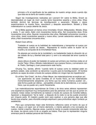 principio a fin el significado de las palabras de nuestro amigo Jesús cuando dijo
que esta era la tierra de nuestro cuerpo.
Según las investigaciones realizadas por Leonard Orr sobre la Biblia, Enoch se
desmaterializó en lugar de morir cuando tenía trescientos sesenta y cinco años. Elías
también dominó las técnicas de transfiguración y ascensión. Moisés y Jesús
experimentaron la muerte física, resucitaron y después ascendieron. Moisés y Elías
materializaron su cuerpo delante de Jesús.
En la Biblia aparecen al menos cinco inmortales: Enoch, Melquisedec, Moisés, Elías
y Jesús. Y, por cierto, Adán vivió novecientos treinta años, Set novecientos doce, Enós
novecientos cinco años, Quenán novecientos diez años, Mahalalel ochocientos noventa y
cinco años, Jared novecientos sesenta y nueve años, Lamek setecientos setenta y siete
años y Noé novecientos cincuenta años.
Robert Coon afirma:
Trasladar el cuerpo es la habilidad de materializarse y transportar el cuerpo por
telequinesia cuando se desee... Representa la victoria sobre la ilusión de la
muerte y la conquista de la inmortalidad física.
Os alzareis por encima de la mortalidad y os trasladaréis hasta la vibración de un
ser dotado de luz y libertad total para ir y venir a la velocidad del amor cuando lo
desee.
Jesús obtuvo el poder de trasladar el cuerpo por primera vez mientras oraba en el
monte Tabor. Elías y Moisés materializaron sus cuerpos físicos y conversaron con
él. Pedro, Santiago y Juan presenciaron este hecho.
Chuang Tzu, taoísta, afirmó: “cuando tanto el cuerpo como la vitalidad están en
perfecto estado, esta condición se denomina ‘a punto para la transfiguración’. El hombre
perfecto es capaz de andar a través de cuerpos sólidos sin ningún tipo de impedimento”.
En el libro “Ser Cristo”, de Ann y Peter Meyer, las materializaciones se explican así:
Las apariciones de seres invisibles en el mundo físico...se han materializado
momentáneamente adoptando una forma que los seres humanos puedan ver...
esta forma puede ser etérea... perceptible a través de la clarividencia, o un cuerpo
físico, que se puede ver y sentir físicamente.
Las materializaciones espontáneas de Cristo y de otros seres etéreos representan
una experiencia espiritual muy enriquecedora para las personas con las que se ponen en
contacto. Estas visitas normalmente se realizan a través de cuerpos de increíble belleza.
Aparecen y desaparecen “de la nada”, y después de la visita no se les puede encontrar
por ninguna parte. El maestro puede venir para explicar a una persona algo que ella
tendrá que enseñar, para infundirle energía espiritual o para profundizar algún contacto ya
establecido.
Para que comprendas mejor este fenómeno reflexiona sobre el hecho de que el
hielo, el agua y el vapor son el mismo elemento, e intenta aplicarlo a los conceptos de
cuerpo, mente y espíritu. Algunas veces, cuando la mente no puede comprender este tipo
de cosas, los ignora como si de un engaño se tratara. Para que no representen ninguna
amenaza para la realidad personal del individuo.
 