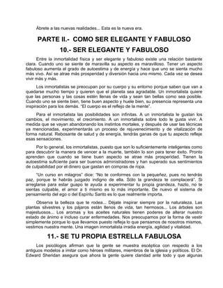 Ábrete a las nuevas realidades... Esta es la nueva era.
PARTE II.- COMO SER ELEGANTE Y FABULOSO
10.- SER ELEGANTE Y FABULOSO
Entre la inmortalidad física y ser elegante y fabuloso existe una relación bastante
clara. Cuando uno se siente de maravilla su aspecto es maravilloso. Tener un aspecto
fabuloso aumenta el grado de autoestima y de energía y hace que uno se sienta mucho
más vivo. Así se atrae más prosperidad y diversión hacia uno mismo. Cada vez se desea
vivir más y más.
Los inmortalistas se preocupan por su cuerpo y su entorno porque saben que van a
quedarse mucho tiempo y quieren que el planeta sea agradable. Un inmortalista quiere
que las personas y las cosas estén llenas de vida y sean tan bellas como sea posible.
Cuando uno se siente bien, tiene buen aspecto y huele bien, su presencia representa una
inspiración para los demás. “El cuerpo es el reflejo de la mente”.
Para el inmortalista las posibilidades son infinitas. A un inmortalista le gustan los
cambios, el movimiento, el crecimiento. A un inmortalista sobre todo le gusta vivir. A
medida que se vayan abandonando los instintos mortales, y después de usar las técnicas
ya mencionadas, experimentarás un proceso de rejuvenecimiento y de vitalización de
forma natural. Rebosante de salud y de energía, tendrás ganas de que tu aspecto refleje
esas sensaciones.
Por lo general, los inmortalistas, puesto que son lo suficientemente inteligentes como
para descubrir la manera de vencer a la muerte, también lo son para tener éxito. Pronto
aprenden que cuando se tiene buen aspecto se atrae más prosperidad. Tienen la
autoestima suficiente para ser buenos administradores y han superado sus sentimientos
de culpabilidad por el dinero que gastan en compras de ropa.
“Un curso en milagros” dice: “No te conformes con la pequeñez, pues no tendrás
paz, porque te habrás juzgado indigno de ella. Sólo la grandeza te complacerá”. Si
arreglarse para estar guapo te ayuda a experimentar tu propia grandeza, hazlo, no te
sientas culpable, el amor a ti mismo es lo más importante. De nuevo el sistema de
pensamiento del ego o del Espíritu Santo es lo que realmente importa.
Observa la belleza que te rodea... Déjate inspirar siempre por la naturaleza. Las
plantas silvestres y los pájaros están llenos de vida, tan hermosos... Los árboles son
majestuosos... Los aromas y los aceites naturales tienen poderes de alterar nuestro
estado de ánimo e incluso curar enfermedades. Nos preocupamos por la forma de vestir
simplemente porque lo que llevamos puesto refleja lo que pensamos de nosotros mismos,
vestimos nuestra mente. Una imagen inmortalista irradia energía, agilidad y vitalidad.
11.- SE TU PROPIA ESTRELLA FABULOSA
Los psicólogos afirman que la gente se muestra escéptica con respecto a los
antiguos modelos a imitar como héroes militares, miembros de la iglesia y políticos. El Dr.
Edward Sheridan asegura que ahora la gente quiere claridad ante todo y que algunas
 