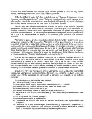 estrellas que normalmente nos vuelven locos parecen poseer el “elixir de la juventud
eterna”. “Ahora la gente quiere creer en su indestructibilidad”.
El Dr. David Brand, autor de “¿Eso es todo lo que hay? Superar la decepción en una
época de reducidas expectativas”, opina: “Está muy relacionado con nuestro propio temor
a la muerte... La estrella se convierte en un antídoto simbólico contra la muerte”. Incluso a
las estrellas que ya murieron se les trata como si vivieran en secreto.
Ser fabuloso está muy relacionado con el amor, la verdad y ser servicial. Aquellos
que prestan sus servicios a la humanidad de manera consciente y se purifican acaban por
sentirse fabulosos y tener unas vidas igualmente fabulosas. Se puede ser elegante y
espiritual al mismo tiempo. De hecho algunas estrellas de Hollywood son muy reservadas
en lo que a su espiritualidad se refiere y se esconden para practicar una disciplina
espiritual.
Abandona lo que no produce resultados rápidos. Sal al mundo y experimenta cosas
que puedan mejorar tu vida, arriésgate... Abandona tu rutina que crees que te proporciona
seguridad. Encuentra la seguridad en los cambios y en la ignorancia de lo que viene a
continuación. Es emocionante. Eres fabuloso. Participa en el juego de la vida. Forma una
unidad con el genio creador responsable del curso de la vida. Da gracias a la Presencia
(Gran Espíritu/Dios), y recuerda que eres ya un ser espiritual. Dios te creo a imagen y
semejanza, y ahora puedes despertar a todas las posibilidades de la vida que existen en
tu interior. Jesús dijo: “Sucederá todo aquello en lo que tenéis fe”.
Puedes ser una persona fabulosa y disfrutar de la alegría, felicidad, el amor, la
amistad, la salud, el éxito e incluso la inmortalidad física. Pero recuerda aplicar estos
pensamientos y deseos a los demás. Jesús dijo: “Dad y se os dará”. Una persona
fabulosa siempre ayuda a los demás y reconoce a Dios en todas las cosas. ¡La vida será
para ti lo que tu seas para la vida! (Ernest Holmes). Tu puedes ofrecer tu contribución al
planeta y a la humanidad. Permite que el plan divino de tu propia vida se manifieste.
El auténtico héroe se distingue en primer lugar por su cálida y radiante personalidad;
en segundo lugar por sus buenos modales... También posee encanto, un buen sentido del
humor, una infinita capacidad de compasión y cortesía con respecto a los detalles
humanos.
El héroe bien capacitado posee diez poderes:
1.- Vive tanto tiempo como lo desee.
2.- Se sumerge en un estado de profunda meditación cuando lo desea.
3.- Puede colmar de valiosas necesidades a todos los seres vivos.
4.- Mejora el destino en todos los aspectos.
5.- Pertenece al mundo, vive en él y lo purifica con su existencia.
6.- Regenera el mal, libera a los oprimidos y desprende energía donde quiera que
vaya.
7.- Actúa siguiendo los caminos de la paz.
8.- Puede hacer milagros, si es necesario.
9.- Comprende la finalidad del amor; su sentido intrínseco y las implicaciones que
comporta.
10.- Resuelve las dudas, abre los ojos, elimina el dolor y culpabilidad. Proporciona la
comprensión que conduce a una sabiduría suprema e interior. Muestra el camino
hacia la realización de todos los deseos inspirados por el amor.
 