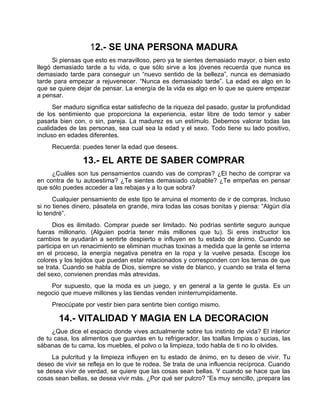 12.- SE UNA PERSONA MADURA
Si piensas que esto es maravilloso, pero ya te sientes demasiado mayor, o bien esto
llegó demasiado tarde a tu vida, o que sólo sirve a los jóvenes recuerda que nunca es
demasiado tarde para conseguir un “nuevo sentido de la belleza”, nunca es demasiado
tarde para empezar a rejuvenecer. “Nunca es demasiado tarde”. La edad es algo en lo
que se quiere dejar de pensar. La energía de la vida es algo en lo que se quiere empezar
a pensar.
Ser maduro significa estar satisfecho de la riqueza del pasado, gustar la profundidad
de los sentimiento que proporciona la experiencia, estar libre de todo temor y saber
pasarla bien con, o sin, pareja. La madurez es un estímulo. Debemos valorar todas las
cualidades de las personas, sea cual sea la edad y el sexo. Todo tiene su lado positivo,
incluso en edades diferentes.
Recuerda: puedes tener la edad que desees.
13.- EL ARTE DE SABER COMPRAR
¿Cuáles son tus pensamientos cuando vas de compras? ¿El hecho de comprar va
en contra de tu autoestima? ¿Te sientes demasiado culpable? ¿Te empeñas en pensar
que sólo puedes acceder a las rebajas y a lo que sobra?
Cualquier pensamiento de este tipo te arruina el momento de ir de compras. Incluso
si no tienes dinero, pásatela en grande, mira todas las cosas bonitas y piensa: “Algún día
lo tendré”.
Dios es ilimitado. Comprar puede ser limitado. No podrías sentirte seguro aunque
fueras millonario. (Alguien podría tener más millones que tu). Si eres instructor los
cambios te ayudarán a sentirte despierto e influyen en tu estado de ánimo. Cuando se
participa en un renacimiento se eliminan muchas toxinas a medida que la gente se interna
en el proceso, la energía negativa penetra en la ropa y la vuelve pesada. Escoge los
colores y los tejidos que puedan estar relacionados y corresponden con los temas de que
se trata. Cuando se habla de Dios, siempre se viste de blanco, y cuando se trata el tema
del sexo, convienen prendas más atrevidas.
Por supuesto, que la moda es un juego, y en general a la gente le gusta. Es un
negocio que mueve millones y las tiendas venden ininterrumpidamente.
Preocúpate por vestir bien para sentirte bien contigo mismo.
14.- VITALIDAD Y MAGIA EN LA DECORACION
¿Que dice el espacio donde vives actualmente sobre tus instinto de vida? El interior
de tu casa, los alimentos que guardas en tu refrigerador, las toallas limpias o sucias, las
sábanas de tu cama, los muebles, el polvo o la limpieza, todo habla de ti no lo olvides.
La pulcritud y la limpieza influyen en tu estado de ánimo, en tu deseo de vivir. Tu
deseo de vivir se refleja en lo que te rodea. Se trata de una influencia recíproca. Cuando
se desea vivir de verdad, se quiere que las cosas sean bellas. Y cuando se hace que las
cosas sean bellas, se desea vivir más. ¿Por qué ser pulcro? “Es muy sencillo, ¡prepara las
 