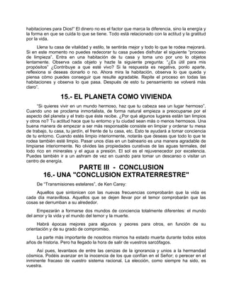 habitaciones para Dios!” El dinero no es el factor que marca la diferencia, sino la energía y
la forma en que se cuida lo que se tiene. Todo está relacionado con la actitud y la gratitud
por la vida.
Llena tu casa de vitalidad y estilo, te sentirás mejor y todo lo que te rodea mejorará.
Si en este momento no puedes redecorar tu casa puedes disfrutar el siguiente “proceso
de limpieza”. Entra en una habitación de tu casa y toma uno por uno lo objetos
lentamente. Observa cada objeto y hazte la siguiente pregunta: “¿Es útil para mis
propósitos” ¿Contribuye a que esté vivo? Si la respuesta es negativa, ponlo aparte,
reflexiona si deseas donarlo o no. Ahora mira la habitación, observa lo que queda y
piensa cómo puedes conseguir que resulte agradable. Repite el proceso en todas las
habitaciones y observa lo que pasa. Después de esto tu pensamiento se volverá más
claro”.
15.- EL PLANETA COMO VIVIENDA
“Si quieres vivir en un mundo hermoso, haz que tu cabeza sea un lugar hermoso”.
Cuando uno se proclama inmortalista, de forma natural empieza a preocuparse por el
aspecto del planeta y el trato que éste recibe. ¿Por qué algunos lugares están tan limpios
y otros no? Tu actitud hace que tu entorno y tu ciudad sean más o menos hermosos. Una
buena manera de empezar a ser más responsable consiste en limpiar y ordenar tu mesa
de trabajo, tu casa, tu jardín, el frente de tu casa, etc. Esto te ayudará a tomar conciencia
de tu entorno. Cuando estés limpio interiormente, notarás que deseas que todo lo que te
rodea también esté limpio. Pasar unos días en un balneario es una manera agradable de
limpiarse interiormente. No olvides las propiedades curativas de las aguas termales, del
lodo rico en minerales y el agua a presión. El sol es el rejuvenecedor por excelencia.
Puedes también ir a un ashram de vez en cuando para tomar un descanso o visitar un
centro de energía.
PARTE III - CONCLUSION
16.- UNA "CONCLUSION EXTRATERRESTRE"
De “Transmisiones estelares”, de Ken Carey:
Aquellos que sintonicen con las nuevas frecuencias comprobarán que la vida es
cada día maravillosa. Aquellos que se dejen llevar por el temor comprobarán que las
cosas se derrumban a su alrededor.
Empezarán a formarse dos mundos de conciencia totalmente diferentes: el mundo
del amor y la vida y el mundo del temor y la muerte.
Habrá épocas mejores para algunos y peores para otros, en función de su
orientación y de su grado de compromiso.
La parte más importante de nosotros mismos ha estado muerta durante todos estos
años de historia. Pero ha llegado la hora de salir de vuestros sarcófagos.
Así pues, levantaos de entre las cenizas de la ignorancia y unios a la hermandad
cósmica. Podéis avanzar en la inocencia de los que confían en el Señor; o perecer en el
inminente fracaso de vuestro sistema racional. La elección, como siempre ha sido, es
vuestra.
 