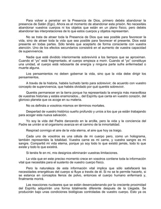 Para volver a penetrar en la Presencia de Dios, primero debéis abandonar la
presencia de Satán (Ego). Ahora es el momento de abandonar esta prisión. No necesitáis
abandonar vuestros cuerpos ni los objetos que están en un plano físico, pero debéis
abandonar las interpretaciones de lo que estos cuerpos y objetos representan.
No se trata de atraer toda la Presencia de Dios que sea posible para favorecer la
vida, sino de atraer toda la vida que sea posible para favorecer el presente. Dios está
presente en todas partes. Sólo tenéis que aceptarlo de forma consciente con vuestra
atención. Uno de los efectos secundarios consistirá en el aumento de vuestra capacidad
de supervivencia.
Nadie que esté dividido interiormente sobrevivirá a los tiempos que se aproximan.
Cuando el “yo” está fragmentado, el cuerpo empieza a morir. Cuando el “yo” constituye
una unidad, el cuerpo está rebosante de energía y ninguna parte sufre enfermedad o
muerte alguna.
Los pensamientos no deben gobernar la vida, sino que la vida debe dirigir los
pensamientos.
A través de la historia, habéis luchado tanto para sobrevivir; de acuerdo con vuestro
concepto de supervivencia, que habéis olvidado por qué queréis sobrevivir.
Queréis permanecer en la tierra porque ha representado la energía más maravillosa
de vuestras historias y estáis enamorados... del Espíritu que canta en vuestro corazón, del
glorioso planeta que os acoge en su materia.
No os defináis a vosotros mismos en términos mortales.
Despertad de vuestro histórico sueño profundo y uníos a los que ya están trabajando
para acoger esta nueva salvación.
Yo soy la vida del Padre danzando en la arcilla, pero la vida y la conciencia del
Padre se unirán si el organismo avanza en el camino de la inmortalidad.
Respirad conmigo el aire de la vida eterna, el aire que hoy os traigo.
Cada uno de vosotros es una célula de mi cuerpo pero, como un holograma,
también representáis la totalidad. Vuestra carne es mi carne, y vuestra sangre es mi
sangre. Compartid mi vida eterna, porque yo soy todo lo que existió jamás, todo lo que
existe y todo lo que existirá.
Si tenéis fe en mi, mis designios eliminarán vuestras limitaciones.
La vida que en este preciso momento crece en vosotros contiene toda la información
vital que necesitáis para el sustento de vuestro cuerpo físico.
Pero la naturaleza de esta información vital implica que sólo satisfacerá las
necesidades energéticas del cuerpo si fluye a través de él. Si no se le permite hacerlo, si
se estanca en conceptos llenos de polvo, entonces el cuerpo humano enfermará y,
finalmente morirá.
Las reacciones nucleares que se están desencadenando por la creciente proximidad
del Espíritu adquirirán una forma totalmente diferente después de la Llegada. Se
producirán bajo unas condiciones biológicas controladas de vuestro cuerpo. Esto ya os
 