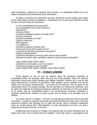 está sucediendo a algunos de vosotros. Este proceso y la asimilación directa de la luz
estelar constituirán los mecanismos de la vida eterna.
Si seguís el camino de la eternidad conmigo, tendremos mucho tiempo para visitar
juntos estos lejanos sistemas estelares, y dispondréis de mil años para disfrutar la tierra
en paz y armonía antes de marcharos.
¿Y si la inmortalidad física fuera real?
¿Una posibilidad real en este momento?
¿Qué haría?
¿Amaría a Dios?
¿O estaría enfadado porque no puedo morir?
¿Estaría contento?
¿Intentaría desafiar a la vida?
¿Estaría conforme?
¿Me quejaría?
¿Lo celebraría?
¿Intentaría superar la propia vida?
¿Sería todo lo que fuera capaz de ser?
¿Lucharía contra ello y provocaría una guerra?
¿Estaría entusiasmado?
¿Intentaría demostrar que tengo razón acerca de la muerte?
¿Repartiría verdad, amor, sencillez y estaría al servicio de la humanidad?
¿QUE HARIA CON TANTA VIDA?
¿Enseñaría a los demás a curar sus males?
¿Intentaría conseguir la paz mundial?
¿QUE HARIA CON TANTO TIEMPO, CON TANTA VIDA?
17.- CONCLUSION
Pronto llegará un día en que de repente todas las personas aceptarán la
inmortalidad física. Sin embargo, será, más que una moda pasajera. Será una creencia
totalmente natural para todos aquellos que deseen descubrir quienes son y que la vida
sigue eternamente si nosotros lo permitimos. Sólo aquellos que se resisten a la vida se
matan con sus propios pensamientos... La muerte es una elección. Pero la gente se ha
comportado como si no pudiera escoger. Se han aferrado a un sistema de creencias. ¿No
es cierto que después de abandonar todos los sistemas de creencias lo único que queda
es la propia vida (la inmortalidad física)? Los pensamientos producen resultados y
cualquier pensamiento referido al propio cuerpo que se tenga es el resultado que se
obtiene.
“La propia vida es un milagro. Y el amor a la vida genera pasión por todo lo que ésta
nos ofrece... cuando en nuestros corazones nos sentimos felices por estar vivos, entonces
podemos compartir esta felicidad con el resto del mundo, tanto si estamos trabajando
como en nuestro tiempo libre” (Bob Mandel). Lo más importante es el amor a la vida y
luego todo lo demás funciona, no al revés.
Imaginemos que ocurriera un milagro y de repente todo el mundo entendiera que “el
poder de la vida y de la muerte está en la palabra”, como dijo Jesús. Y supongamos que
 