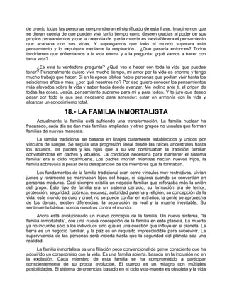 de pronto todas las personas comprendieran el significado de esta frase. Imaginemos que
se dieran cuenta de que pueden vivir tanto tiempo como deseen gracias al poder de sus
propios pensamientos y que la creencia de que la muerte es inevitable era el pensamiento
que acababa con sus vidas. Y supongamos que todo el mundo superara este
pensamiento y lo expulsara mediante la respiración... ¿Qué pasaría entonces? Todos
tendríamos que enfrentarnos a la vida eterna y a la pregunta: ¿qué vamos a hacer con
tanta vida?
¿Es esta tu verdadera pregunta? ¿Qué vas a hacer con toda la vida que puedas
tener? Personalmente quiero vivir mucho tiempo, mi amor por la vida es enorme y tengo
mucho trabajo que hacer. Si en la época bíblica había personas que podían vivir hasta los
seiscientos años o más, ¿por qué nosotros no? Por eso quiero conocer los pensamientos
más elevados sobre la vida y saber hacia donde avanzar. Me inclino ante ti, el origen de
todas las cosas, Jesús, pensamiento supremo para mi y para todos. Y te juro que deseo
pasar por todo lo que sea necesario para aprender; estar en armonía con la vida y
alcanzar un conocimiento total.
18.- LA FAMILIA INMORTALISTA
Actualmente la familia está sufriendo una transformación. La familia nuclear ha
fracasado, cada día se dan más familias ampliadas y otros grupos no usuales que forman
familias de nuevas maneras.
La familia tradicional se basaba en linajes claramente establecidos y unidos por
vínculos de sangre. Se seguía una progresión lineal desde las raíces ancestrales hasta
los abuelos, los padres y los hijos que a su vez continuaban la tradición familiar
convirtiéndose en padres y abuelos. La condición necesaria para mantener el sistema
familiar era el ciclo vida/muerte. Los padres morían mientras nacían nuevos hijos, la
familia sobrevivía a pesar de la desaparición de los miembros que la formaban.
Los fundamentos de la familia tradicional eran como vínculos muy restrictivos. Vivían
juntos y raramente se marchaban lejos del hogar, ni siquiera cuando se convertían en
personas maduras. Casi siempre existía un negocio familiar que reforzaba más la unión
del grupo. Este tipo de familia era un sistema cerrado, su formación era de temor,
protección, seguridad, pobreza, escasez, autoridad paterna y religión; su concepción de la
vida: este mundo es duro y cruel, no se puede confiar en extraños, la gente se aprovecha
de los demás, existen diferencias, la separación es real y la muerte inevitable. Su
sentimiento básico: somos nosotros contra el mundo.
Ahora está evolucionado un nuevo concepto de la familia. Un nuevo sistema, “la
familia inmortalista”, con una nueva concepción de la familia en este planeta. La muerte
ya no incumbe sólo a los individuos sino que es una cuestión que influye en el planeta. La
tierra es un negocio familiar, y la paz es un requisito imprescindible para sobrevivir. La
supervivencia de las personas será incierta hasta que la seguridad del planeta sea una
realidad.
La familia inmortalista es una filiación poco convencional de gente consciente que ha
adquirido un compromiso con la vida. Es una familia abierta, basada en la inclusión no en
la exclusión. Cada miembro de esta familia se ha comprometido a participar
conscientemente de su propia evolución. El cuerpo es un milagro con múltiples
posibilidades. El sistema de creencias basado en el ciclo vida-muerte es obsoleto y la vida
 