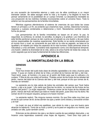 es una sucesión de momentos eternos y cada uno de ellos contribuye a un mayor
bienestar celular. Se debe escoger entre la vida y la muerte y ha llegado la hora de
pensar seriamente en la posibilidad de un cuerpo inmortal. La decadencia inevitable es
una proyección de los instintos mortales inconscientes sobre el universo físico. Todo lo
anterior son los pensamientos de la familia inmortalista.
Mientras sigamos aferrándonos al sistema de creencias de que todas las cosas
tienen un principio y un fin, es evidente que crearemos ropa, coches, relaciones humanas,
negocios y cuerpos condenados a deteriorarse y morir. Necesitamos cambiar nuestra
forma de pensar.
Los pensamientos de la familia inmortalista se basan en el amor, la paz, la
seguridad, la confianza, la verdad, la sencillez, la alegría y la gratitud. Los miembros de
esta familia perdonan porque se dan cuenta que el pecado es una ilusión y de que todos
somos responsables de nuestras experiencias. Esta familia no se siente amenazada por
el mundo duro y cruel, es consciente de que todo en la vida es sagrado, se basa en la
igualdad y el respeto por todos los aspectos de la vida humana. Estas personas aman la
naturaleza y a los animales. Considera toda separación como una discrepancia temporal,
una ilusión, celebra la diversidad de la vida, adora a la única fuente de todas las cosas, la
unión sagrada que es la base fundamental de todas las diferencias.
APENDICE A
LA INMORTALIDAD EN LA BIBLIA
GENESIS
2,9 ss
Yavé hizo brotar del suelo toda clase de árboles agradables a la vista y buenos para
comer. Y puso en medio el árbol de la Vida y el árbol de la Ciencia del bien y del mal...
Yavé tomó, pues, al hombre y lo puso en el jardín del Edén para que lo cultivara y lo
cuidara. Y Dios le dio una orden al hombre: “Puedes comer de los frutos de los árboles del
jardín, menos del árbol de la Ciencia del bien y del mal; porque el día que comas de él,
morirás sin remedio”.
La serpiente era la más astuta de todos los animales del campo que Yavé había
hecho, y dijo a la mujer: “¿Es cierto que Dios les ha dicho: no coman de los frutos de los
árboles del jardín?” La mujer respondió: “Podemos comer de los frutos de los árboles del
jardín, menos del fruto del árbol que está en medio del jardín, pues Dios nos ha dicho: No
coman de él ni lo toquen siquiera, porque si lo hacen morirán”.
La serpiente replicó: “De ninguna manera morirán. Es que Dios sabe muy bien que
el día en que coman de él, se les abrirán los ojos y serán como dioses y conocerán el bien
y el mal”.
La mujer vio que el árbol era apetitoso, que atraía la vista y que era bueno para
alcanzar la sabiduría. Tomó de su fruto y comió y se lo pasó en seguida a su marido, que
andaba con ella, quien también comió.
Entonces se les abrieron los ojos y se dieron cuenta de que estaban desnudos, y se
hicieron unos taparrabos cosiendo unas hojas de higuera... Yavé Dios hizo para el
 
