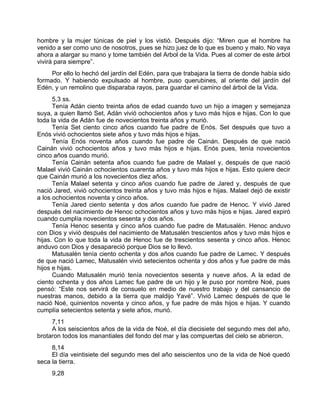 hombre y la mujer túnicas de piel y los vistió. Después dijo: “Miren que el hombre ha
venido a ser como uno de nosotros, pues se hizo juez de lo que es bueno y malo. No vaya
ahora a alargar su mano y tome también del Arbol de la Vida. Pues al comer de este árbol
vivirá para siempre”.
Por ello lo hechó del jardín del Edén, para que trabajara la tierra de donde había sido
formado. Y habiendo expulsado al hombre, puso querubines, al oriente del jardín del
Edén, y un remolino que disparaba rayos, para guardar el camino del árbol de la Vida.
5,3 ss.
Tenía Adán ciento treinta años de edad cuando tuvo un hijo a imagen y semejanza
suya, a quien llamó Set, Adán vivió ochocientos años y tuvo más hijos e hijas. Con lo que
toda la vida de Adán fue de novecientos treinta años y murió.
Tenía Set ciento cinco años cuando fue padre de Enós. Set después que tuvo a
Enós vivió ochocientos siete años y tuvo más hijos e hijas.
Tenía Enós noventa años cuando fue padre de Cainán. Después de que nació
Cainán vivió ochocientos años y tuvo más hijos e hijas. Enós pues, tenía novecientos
cinco años cuando murió.
Tenía Cainán setenta años cuando fue padre de Malael y, después de que nació
Malael vivió Cainán ochocientos cuarenta años y tuvo más hijos e hijas. Esto quiere decir
que Cainán murió a los novecientos diez años.
Tenía Malael setenta y cinco años cuando fue padre de Jared y, después de que
nació Jared, vivió ochocientos treinta años y tuvo más hijos e hijas. Malael dejó de existir
a los ochocientos noventa y cinco años.
Tenía Jared ciento setenta y dos años cuando fue padre de Henoc. Y vivió Jared
después del nacimiento de Henoc ochocientos años y tuvo más hijos e hijas. Jared expiró
cuando cumplía novecientos sesenta y dos años.
Tenía Henoc sesenta y cinco años cuando fue padre de Matusalén. Henoc anduvo
con Dios y vivió después del nacimiento de Matusalén trescientos años y tuvo más hijos e
hijas. Con lo que toda la vida de Henoc fue de trescientos sesenta y cinco años. Henoc
anduvo con Dios y desapareció porque Dios se lo llevó.
Matusalén tenía ciento ochenta y dos años cuando fue padre de Lamec. Y después
de que nació Lamec, Matusalén vivió setecientos ochenta y dos años y fue padre de más
hijos e hijas.
Cuando Matusalén murió tenía novecientos sesenta y nueve años. A la edad de
ciento ochenta y dos años Lamec fue padre de un hijo y le puso por nombre Noé, pues
pensó: “Este nos servirá de consuelo en medio de nuestro trabajo y del cansancio de
nuestras manos, debido a la tierra que maldijo Yavé”. Vivió Lamec después de que le
nació Noé, quinientos noventa y cinco años, y fue padre de más hijos e hijas. Y cuando
cumplía setecientos setenta y siete años, murió.
7,11
A los seiscientos años de la vida de Noé, el día diecisiete del segundo mes del año,
brotaron todos los manantiales del fondo del mar y las compuertas del cielo se abrieron.
8,14
El día veintisiete del segundo mes del año seiscientos uno de la vida de Noé quedó
seca la tierra.
9,28
 