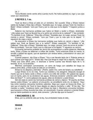34. 7
Tenía Moisés ciento veinte años cuando murió. No había perdido su vigor y sus ojos
veían aún claramente.
2 REYES 2, 1 ss.
Yavé se llevó a Elías al cielo en un remolino. Así sucedió: Elías y Elíseo habían
salido de Guilgal y Elías dijo a Elíseo: “Quédate aquí, te ruego, porque Yavé me manda a
Betel”. Elíseo contestó: “Juro por Yavé y por tu vida que no te dejaré.” Y bajaron juntos a
Betel.
Salieron los hermanos profetas que había en Betel a recibir a Elíseo, diciéndole:
“¿No sabes que Yavé se llevará hoy a tu señor por encima de tu cabeza?” Y les contestó:
“Yo también lo sé. Cállense.” Elías dijo a Elíseo: “Quédate aquí, te ruego, porque Yavé me
manda a Jericó.” Elíseo contestó: “Juro por Yavé y por tu vida que no te dejaré.” Y
siguieron de viaje a Jericó.
Se acercaron a Elíseo los hermanos profetas que había en Jericó y dijeron: “¿No
sabes que Yavé se llevará hoy a tu señor?” Elíseo respondió: “Yo también lo sé.
Cállense.” Elías dijo a Elíseo: “Quédate aquí, te ruego, porque Yavé me envía al Jordán.”
Pero le contestó: “Juro por Yavé y por tu vida que no te dejaré.” Y siguieron su camino.
Cincuenta hermanos profetas de Jericó los acompañaron a cierta distancia. Mientras
tanto, Elías y Elíseo se detenían a orillas del Jordán. Tomó entonces Elías su manto, lo
enrolló y golpeó las aguas, que se apartaron por ambos lados y atravesaron en seco por
medio del río.
Cuando pasaron, dijo Elías a Elíseo: “Voy a ser llevado lejos de ti. Pídeme antes lo
que quieras que haga por ti.” Elíseo dijo: Haz que tenga lo mejor de tu espíritu.” Elías dijo:
“Pides una cosa difícil, pero, si alcanzas a verme cuando sea llevado lejos de ti, lo
tendrás. Si no, no lo tendrás.”
Mientras caminaban conversando, un carro de fuego con caballos de fuego se
colocó entre ellos, y Elías subió al cielo en un remolino.
Elíseo lo vio alejarse y clamaba: “¡Padre, padre mío, carro de Israel y su caballería”.
Luego Elíseo no lo vio más. Tomó sus vestidos y los desgarró. Después recogió el
manto que se la había caído a Elías y volvió a la orilla del Jordán. Ahí golpeó las aguas
con el manto, pero no se dividieron las aguas. Entonces exclamó “¿Dónde está Yavé, el
Dios de Elías?”. Y, como golpeara las aguas, ellas se dividieron y pasó Elíseo.
Del otro lado lo vieron los hermanos profetas de Jericó y dijeron: “El espíritu de Elías
reposa sobre Elíseo.” Le salieron al encuentro, se arrodillaron ante él y le dijeron: “Aquí
hay entre nosotros cincuenta hombres valientes, Deja que vayan en busca de Elías, no
sea que el espíritu de Yavé lo haya dejado en alguna montaña o valle.” El les dijo: “No
manden a nadie.” Insistieron tanto, que Elíseo los dejó ir. Mandaron cincuenta hombres,
que buscaron a Elías durante tres días, sin encontrarlo. Cuando volvieron a donde Elíseo,
que se había quedado en Jericó, éste comento: “¿No les dije que no fueran?”.
1 MACABEOS 2, 58
Elías, por su ardiente celo por la ley, fue arrebatado hasta el cielo.
ISAIAS
25, 6-8
 