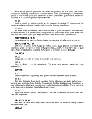 Yavé de los ejércitos preparará para todos los pueblos, en este cerro una comida
con jugosos asados y buenos vinos, un banquete de carne y vino escogido. En este cerro
quitará el velo de luto que cubría a todos los pueblos y la mortaja que envolvía a todas las
naciones. Y así destruirá para siempre la Muerte.
58, 11
Yavé te guiará en cada momento, en los desiertos te saciará. El rejuvenecerá tus
huesos y serás como huerto regado, cual manantial de agua inagotable.
65, 19 ss.
Ya no se oirán, en adelante, sollozos de tristeza, ni gritos de angustia, ni habrá más,
allí recién nacidos que apenas vivan, o viejos que no vivan largos años, pues morir a los
cien años será morir joven, y no llegar a los cien, será tenido como una maldición.
PROVERBIOS 13, 14
La enseñanza del sabio es fuente de vida para escapar a los lazos de la muerte.
SIRACIDES 48, 1 ss.
Entonces apareció como fuego el profeta Elías, cuya palabra quemaba como
antorcha... Elías, ¡qué glorioso fuiste en tus portentos!, ¿quién puede jactarse de ser igual
a ti?... fuiste arrebatado en torbellino de fuego en el carro con caballos de fuego.
SALMOS
37, 29
Los justos poseerán la tierra y la habitarán para siempre.
110, 4
Juró el Señor y no ha retractarse: “Tu eres para siempre sacerdote como
Melquisedec.”
MATEO
8,22
Jesús le contestó: “Sígueme y deja que los muertos entierren a sus muertos.”
17, 1-3
Seis días después, Jesús tomo consigo a Pedro, a Santiago y a Juan, su hermano, y
los llevó a un cerro alto, lejos de todo. En presencia de ellos, Jesús cambió de aspecto: su
cara brillaba como el sol y su ropa se puso resplandeciente como la luz. En ese momento
se les aparecieron Moisés y Elías hablando con Jesús.
19, 22
Fijando en ellos su mirada, Jesús les dijo: “Para los hombres es imposible, pero para
Dios todo es posible
MARCOS 16, 19
Así, pues, el Señor Jesús después de hablar con ellos, fue llevado al cielo y se sentó
a la derecha de Dios.
LUCAS
 