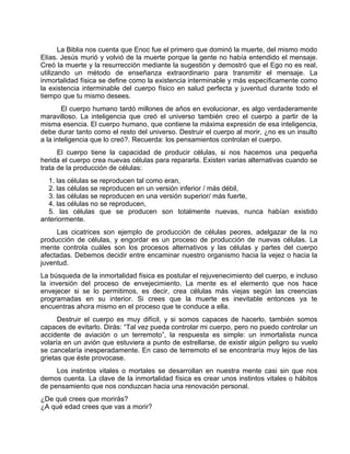 La Biblia nos cuenta que Enoc fue el primero que dominó la muerte, del mismo modo
Elías. Jesús murió y volvió de la muerte porque la gente no había entendido el mensaje.
Creó la muerte y la resurrección mediante la sugestión y demostró que el Ego no es real,
utilizando un método de enseñanza extraordinario para transmitir el mensaje. La
inmortalidad física se define como la existencia interminable y más específicamente como
la existencia interminable del cuerpo físico en salud perfecta y juventud durante todo el
tiempo que tu mismo desees.
El cuerpo humano tardó millones de años en evolucionar, es algo verdaderamente
maravilloso. La inteligencia que creó el universo también creo el cuerpo a partir de la
misma esencia. El cuerpo humano, que contiene la máxima expresión de esa inteligencia,
debe durar tanto como el resto del universo. Destruir el cuerpo al morir, ¿no es un insulto
a la inteligencia que lo creó?. Recuerda: los pensamientos controlan el cuerpo.
El cuerpo tiene la capacidad de producir células, si nos hacemos una pequeña
herida el cuerpo crea nuevas células para repararla. Existen varias alternativas cuando se
trata de la producción de células:
1. las células se reproducen tal como eran,
2. las células se reproducen en un versión inferior / más débil,
3. las células se reproducen en una versión superior/ más fuerte,
4. las células no se reproducen,
5. las células que se producen son totalmente nuevas, nunca habían existido
anteriormente.
Las cicatrices son ejemplo de producción de células peores, adelgazar de la no
producción de células, y engordar es un proceso de producción de nuevas células. La
mente controla cuáles son los procesos alternativos y las células y partes del cuerpo
afectadas. Debemos decidir entre encaminar nuestro organismo hacia la vejez o hacia la
juventud.
La búsqueda de la inmortalidad física es postular el rejuvenecimiento del cuerpo, e incluso
la inversión del proceso de envejecimiento. La mente es el elemento que nos hace
envejecer si se lo permitimos, es decir, crea células más viejas según las creencias
programadas en su interior. Si crees que la muerte es inevitable entonces ya te
encuentras ahora mismo en el proceso que te conduce a ella.
Destruir el cuerpo es muy difícil, y si somos capaces de hacerlo, también somos
capaces de evitarlo. Dirás: “Tal vez pueda controlar mi cuerpo, pero no puedo controlar un
accidente de aviación o un terremoto”, la respuesta es simple: un inmortalista nunca
volaría en un avión que estuviera a punto de estrellarse, de existir algún peligro su vuelo
se cancelaría inesperadamente. En caso de terremoto el se encontraría muy lejos de las
grietas que éste provocase.
Los instintos vitales o mortales se desarrollan en nuestra mente casi sin que nos
demos cuenta. La clave de la inmortalidad física es crear unos instintos vitales o hábitos
de pensamiento que nos conduzcan hacia una renovación personal.
¿De qué crees que morirás?
¿A qué edad crees que vas a morir?
 