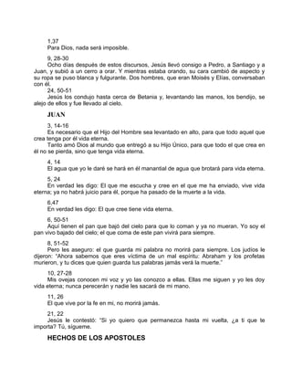 1,37
Para Dios, nada será imposible.
9, 28-30
Ocho días después de estos discursos, Jesús llevó consigo a Pedro, a Santiago y a
Juan, y subió a un cerro a orar. Y mientras estaba orando, su cara cambió de aspecto y
su ropa se puso blanca y fulgurante. Dos hombres, que eran Moisés y Elías, conversaban
con él.
24, 50-51
Jesús los condujo hasta cerca de Betania y, levantando las manos, los bendijo, se
alejo de ellos y fue llevado al cielo.
JUAN
3, 14-16
Es necesario que el Hijo del Hombre sea levantado en alto, para que todo aquel que
crea tenga por él vida eterna.
Tanto amó Dios al mundo que entregó a su Hijo Único, para que todo el que crea en
él no se pierda, sino que tenga vida eterna.
4, 14
El agua que yo le daré se hará en él manantial de agua que brotará para vida eterna.
5, 24
En verdad les digo: El que me escucha y cree en el que me ha enviado, vive vida
eterna; ya no habrá juicio para él, porque ha pasado de la muerte a la vida.
6,47
En verdad les digo: El que cree tiene vida eterna.
6, 50-51
Aquí tienen el pan que bajó del cielo para que lo coman y ya no mueran. Yo soy el
pan vivo bajado del cielo; el que coma de este pan vivirá para siempre.
8, 51-52
Pero les aseguro: el que guarda mi palabra no morirá para siempre. Los judíos le
dijeron: “Ahora sabemos que eres víctima de un mal espíritu: Abraham y los profetas
murieron, y tu dices que quien guarda tus palabras jamás verá la muerte.”
10, 27-28
Mis ovejas conocen mi voz y yo las conozco a ellas. Ellas me siguen y yo les doy
vida eterna; nunca perecerán y nadie les sacará de mi mano.
11, 26
El que vive por la fe en mi, no morirá jamás.
21, 22
Jesús le contestó: “Si yo quiero que permanezca hasta mi vuelta, ¿a ti que te
importa? Tú, sígueme.
HECHOS DE LOS APOSTOLES
 