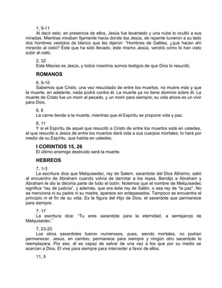 1, 9-11
Al decir esto, en presencia de ellos, Jesús fue levantado y una nube lo ocultó a sus
miradas. Mientras miraban fijamente hacia donde iba Jesús, de repente tuvieron a su lado
dos hombres vestidos de blanco que les dijeron: “Hombres de Galilea, ¿qué hacen ahí
mirando al cielo? Éste que ha sido llevado, éste mismo Jesús, vendrá como lo han visto
subir al cielo.
2, 32
Este Mesías es Jesús, y todos nosotros somos testigos de que Dios lo resucitó.
ROMANOS
6, 9-10
Sabemos que Cristo, una vez resucitado de entre los muertos, no muere más y que
la muerte, en adelante, nada podrá contra él. La muerte ya no tiene dominio sobre él. La
muerte de Cristo fue un morir al pecado, y un morir para siempre; su vida ahora es un vivir
para Dios.
8, 6
La carne tiende a la muerte, mientras que el Espíritu se propone vida y paz.
8, 11
Y si el Espíritu de aquel que resucitó a Cristo de entre los muertos está en ustedes,
el que resucitó a Jesús de entre los muertos dará vida a sus cuerpos mortales; lo hará por
medio de su Espíritu, que habita en ustedes.
I CORINTIOS 15, 26
El último enemigo destruido será la muerte.
HEBREOS
7, 1-3
La escritura dice que Melquisedec, rey de Salem, sacerdote del Dios Altísimo, salió
al encuentro de Abraham cuando volvía de derrotar a los reyes. Bendijo a Abraham y
Abraham le dio la décima parte de todo el botín. Notemos que el nombre de Melquisedec
significa “rey de justicia”, y además, que era éste rey de Salén, o sea rey de “la paz”. No
se menciona ni su padre ni su madre, aparece sin antepasados. Tampoco se encuentra el
principio ni el fin de su vida. Es la figura del Hijo de Dios, el sacerdote que permanece
para siempre.
7, 17
La escritura dice: “Tu eres sacerdote para la eternidad, a semejanza de
Melquisedec.”
7, 23-25
Los otros sacerdotes fueron numerosos, pues, siendo mortales, no podían
permanecer. Jesús, en cambio, permanece para siempre y ningún otro sacerdote lo
reemplazara. Por eso, él es capaz de salvar de una vez a los que por su medio se
acercan a Dios. El vive para siempre para interceder a favor de ellos.
11, 5
 