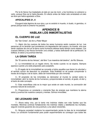 Por la fe Henoc fue trasladado al cielo en vez de morir, y los hombres no volvieron a
verlo, porque Dios se lo había llevado. En efecto antes de haber sido arrebatado al cielo
se dice que había agradado a Dios.
APOCALIPSIS 21, 4
Enjugará toda lágrima de sus ojos y ya no existirá ni muerte, ni duelo, ni gemidos, ni
penas porque todo lo anterior ha pasado.
APENDICE B
HABLAN LOS INMORTALISTAS
EL CUERPO DE LUZ
De “Ser Cristo”, de Ann y Peter Meyer
1.- Algún día los cuerpos de todos los seres humanos serán cuerpos de luz. Las
personas ya no tendrán que someterse a la degradación del cuerpo y la muerte, sino que
serán capaces de vivir en la tierra como humanos etéreos tanto tiempo como deseen. Los
cuerpos etéreos y los físicos formarán una unidad, y todos disfrutarán de la perfección, la
belleza, la salud y la juventud eternas.
LA GRAN TAREA
De “El camino de los héroes”, del libro “Los maestros del destino”, de Ric Strauss.
2.- La inmortalidad es un regalo divino. Se recibe cuando no se espera. Siempre
aparece cuando uno está preparado para aceptarlo.
3.- El regalo de la inmortalidad se concede a todos aquellos que tienen la voluntad y
el sentido común de descubrir su propósito. Esta finalidad no se puede comprender a
través de la lógica o de la razón, debe ser transmitida por otro inmortal.
4.- El propósito de los inmortales es demostrar al mundo la verdad sobre la
inmortalidad, abrir la mente de los humanos y proporcionales el sonido, el gusto, el olor y
el tacto de este concepto.
5.- Esta maravillosa vida es la mejor que existe en este mundo, la coronación del
proceso natural de evolución.
6.- Proporciona un constante y creciente flujo de energía que mantiene la eterna
salud y juventud de nuestros cuerpos y mentes. Somos inmortales.
DE LEONARD ORR
7.- Ahora estoy vivo, por lo tanto mis instintos vitales son más fuertes que los
mortales. Mientras continúe fortaleciendo mis instintos vitales y debilitando los mortales,
seguiré viviendo gozando de una juventud y una salud crecientes.
8.- Ninguna sociedad moderna ha experimentado jamás la idea de la inmortalidad
física. La condición fundamental para poder experimentarla es conseguir que todas las
 