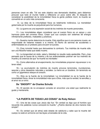 personas crean en ella. Tal vez este objetivo sea demasiado idealista, pero debemos
procurar que todo el mundo hable y reflexione un poco sobre ello. Si después de
considerar la posibilidad de la inmortalidad física la gente prefiere morir, la muerte se
convertirá en un acto más consciente.
9.- La idea de la inmortalidad física es totalmente inofensiva. La mentalidad
gobernada por la muerte es perjudicial para los humanos.
10.- La guerra es una expresión social de los instintos de muerte personales.
11.- Los inmortalistas eligen considerar que el cuerpo físico es un apoyo y una
hermosa parte del universo físico. Creen que sus cuerpos son sistemas de energía
infinitamente prefectos, maleables y prácticos.
12.- Nuestra mente determina la muerte. Esto significa que si una persona muere, es
responsable de haberse matado a si misma. El hecho de servirse de accidentes o
enfermedades es un pretexto para encubrir el suicidio.
13.- Eres inmortal hasta que demuestres lo contrario. Tus instintos de muerte sólo
son una filosofía hasta que estés muerto.
14.- La longevidad sin éxito, salud y felicidad no resulta nada apetecible. Pero ¿has
pensado que la causa de tu miseria y de tus enfermedades podrían ser tus instintos de
muerte y la creencia de que “la muerte es inevitable.”
15.- Como alternativa al envejecimiento, los inmortalistas proponen rejuvenecer o no
tener edad.
16.- La acumulación de instintos de muerte provoca terremotos, inundaciones,
sequías y otros desastres naturales y sociales. La tierra es un biosfera. Un terremoto es
como un gigantesco ataque al corazón.
15.- Dios es la fuente de la inmortalidad. La inmortalidad no es la fuente de la
inmortalidad física. Amar la inmortalidad más que a Dios, más que la verdad, la sencillez y
el amor es un error.
De “SNOOPY” de Charles Schultz
16.- El secreto de no envejecer consiste en encontrar una edad que realmente te
guste y mantenerla.
“LA PUERTA DE TODAS LAS COSAS” de Ruby Nelson
17.- Una de las cosas que Jesús dijo fue: “En verdad os digo que el hombre que
recuerde mis palabras nunca conocerá la muerte.” ¿Podría decirse de otra manera más
simple?
18.- Es verdad que (el alma) está dotada de sabiduría y sabe que la muerte del
cuerpo no está en armonía con las leyes universales de la vida.
 
