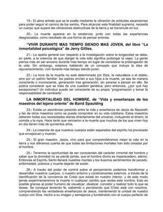 19.- El alma anhela que se le exalte mediante la vibración de actitudes ascensiones
para poder seguir el camino de los santos. Para alcanzar esta finalidad suprema, necesita
un cuerpo que supere las vibraciones destructivas de la tierra y se transmute en luz.
20.- La muerte aparece en la existencia, junto con todas las experiencias
desgraciadas, como resultado de una forma de pensar errónea.
“VIVIR DURANTE MAS TIEMPO SIENDO MAS JOVEN, del libro “La
inmortalidad psicológica” de Jerry Gillies.
21.- La apatía general con respecto a la investigación sobre la longevidad se debe,
en parte, a la creencia de que alargar la vida sólo significa prolongar la vejez. La gente
piensa más en ser anciano durante más tiempo en lugar de considerar la prolongación de
la vida. Sin embargo, estamos hablando de un concepto que incluye la idea de
rejuvenecimiento, vivir durante más tiempo siendo joven.
22.- La hora de la muerte no está determinada por Dios, la naturaleza o el diablo,
sino por un patrón familiar: los padres envían a sus hijos a la muerte, ya sea de manera
consciente o inconsciente, generación tras generación, sin pararse a pensar en ello. Se
podría considerar que se trata de una cuestión genética, pero entonces, ¿por qué hay
excepciones? Un individuo puede ser consciente de su propia “programación y tomar la
responsabilidad de cambiarla”.
LA INMORTALIDAD DEL HOMBRE, de “Vida y enseñanzas de los
maestros del lejano oriente” de Baird Spaulding
23.- Existe un asombroso parecido entre la vida y enseñanza de Jesús de Nazareth
y las de otros maestros como se puede comprobar en su vida cotidiana. Estos maestros
obtienen todas sus necesidades diarias directamente del universo, incluyendo el dinero, la
comida y la ropa. Hace tanto que vencieron a la muerte que muchos de los que viven hoy
en día tienen más de quinientos años.
24.- La creencia de que nuestros cuerpos están separados del espíritu ha provocado
que envejezcan y mueran.
25.- El gran maestro, Jesús, vino para que comprendiéramos mejor la vida en la
tierra y nos diéramos cuenta de que todas las limitaciones mortales han sido creadas por
el hombre.
25.- Tenemos la oportunidad de ser conscientes del carácter inmortal del hombre y
saber que la divinidad no se pierde jamás, que el hombre divino es imperecedero, eterno.
Entonces el Espíritu Santo llenará nuestras mentes y los ilusorios sentimientos de pecado,
enfermedad, pobreza y muerte dejarán de existir.
26.- A través del poder de control sobre el pensamiento podemos transformar y
desarrollar nuestros cuerpos, o nuestro entorno y condicionantes externos, a través de la
identificación de la conciencia de Cristo que existe en nuestro interior, y de este modo
jamás experimentaremos la muerte ni cualquier cambio que reciba este nombre. Esto es
posible gracias al poder humano de visualizar, idealizar, concebir y realizar todo lo que se
desee. Se consigue teniendo fe, sabiendo o percibiendo que Cristo está con nosotros,
comprendiendo las verdaderas enseñanzas de Jesús, manteniendo la unidad de nuestro
cuerpo con Dios, hecho a su imagen y semejanza y fundiéndolo con el cuerpo perfecto de
 