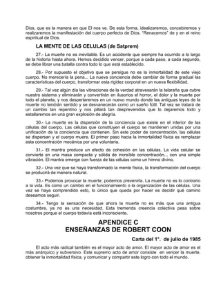 Dios, que es la manera en que El nos ve. De esta forma, idealizaremos, concebiremos y
realizaremos la manifestación del cuerpo perfecto de Dios. “Renacemos” de y en el reino
espiritual de Dios.
LA MENTE DE LAS CELULAS (de Satprem)
27.- La muerte no es inevitable. Es un accidente que siempre ha ocurrido a lo largo
de la historia hasta ahora. Hemos decidido vencer, porque a cada paso, a cada segundo,
se debe librar una batalla contra todo lo que está establecido.
28.- Por supuesto el objetivo que se persigue no es la inmortalidad de este viejo
cuerpo. No merecería la pena... La nueva conciencia debe cambiar de forma gradual las
características del cuerpo, transformar esta rigidez corporal en un nueva flexibilidad.
29.- Tal vez algún día las vibraciones de la verdad atravesarán la telaraña que cubre
nuestro sistema y eliminarán y convertirán en ilusorios el horror, el dolor y la muerte por
todo el planeta, y nos despertaremos en un nuevo mundo donde las antiguas leyes de la
muerte no tendrán sentido y se desvanecerán como un sueño fútil. Tal vez se tratará de
un cambio tan repentino y nos pillará tan desprevenidos que lo dejaremos todo y
estallaremos en una gran explosión de alegría.
30.- La muerte es la dispersión de la conciencia que existe en el interior de las
células del cuerpo. Las células que constituyen el cuerpo se mantienen unidas por una
unificación de la conciencia que contienen. Sin este poder de concentración, las células
se dispersan y el cuerpo muere. El primer paso hacia la inmortalidad física es remplazar
esta concentración mecánica por una voluntaria.
31.- El mantra produce un efecto de cohesión en las células. La vida celular se
convierte en una masa compacta y sólida de increíble concentración... con una simple
vibración. El mantra emerge con fuerza de las células como un himno divino.
32.- Una vez que se haya transformado la mente física, la transformación del cuerpo
se producirá de manera natural.
33.- Podemos provocar la muerte; podemos prevenirla. La muerte no es lo contrario
a la vida. Es como un cambio en el funcionamiento o la organización de las células. Una
vez se haya comprendido esto, lo único que queda por hacer es decidir qué camino
deseamos seguir.
34.- Tengo la sensación de que ahora la muerte no es más que una antigua
costumbre, ya no es una necesidad. Esta tremenda creencia colectiva pesa sobre
nosotros porque el cuerpo todavía está inconsciente.
APENDICE C
ENSEÑANZAS DE ROBERT COON
Carta del 1°. de julio de 1985
El acto más radical también es el mayor acto de amor. El mayor acto de amor es el
más anárquico y subversivo. Este supremo acto de amor consiste en vencer la muerte,
obtener la inmortalidad física, y comunicar y compartir este logro con todo el mundo.
 