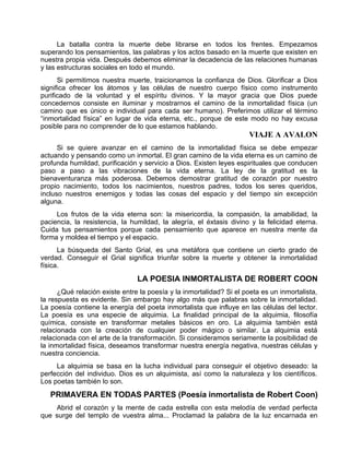La batalla contra la muerte debe librarse en todos los frentes. Empezamos
superando los pensamientos, las palabras y los actos basado en la muerte que existen en
nuestra propia vida. Después debemos eliminar la decadencia de las relaciones humanas
y las estructuras sociales en todo el mundo.
Si permitimos nuestra muerte, traicionamos la confianza de Dios. Glorificar a Dios
significa ofrecer los átomos y las células de nuestro cuerpo físico como instrumento
purificado de la voluntad y el espíritu divinos. Y la mayor gracia que Dios puede
concedernos consiste en iluminar y mostrarnos el camino de la inmortalidad física (un
camino que es único e individual para cada ser humano). Preferimos utilizar el término
“inmortalidad física” en lugar de vida eterna, etc., porque de este modo no hay excusa
posible para no comprender de lo que estamos hablando.
VIAJE A AVALON
Si se quiere avanzar en el camino de la inmortalidad física se debe empezar
actuando y pensando como un inmortal. El gran camino de la vida eterna es un camino de
profunda humildad, purificación y servicio a Dios. Existen leyes espirituales que conducen
paso a paso a las vibraciones de la vida eterna. La ley de la gratitud es la
bienaventuranza más poderosa. Debemos demostrar gratitud de corazón por nuestro
propio nacimiento, todos los nacimientos, nuestros padres, todos los seres queridos,
incluso nuestros enemigos y todas las cosas del espacio y del tiempo sin excepción
alguna.
Los frutos de la vida eterna son: la misericordia, la compasión, la amabilidad, la
paciencia, la resistencia, la humildad, la alegría, el éxtasis divino y la felicidad eterna.
Cuida tus pensamientos porque cada pensamiento que aparece en nuestra mente da
forma y moldea el tiempo y el espacio.
La búsqueda del Santo Grial, es una metáfora que contiene un cierto grado de
verdad. Conseguir el Grial significa triunfar sobre la muerte y obtener la inmortalidad
física.
LA POESIA INMORTALISTA DE ROBERT COON
¿Qué relación existe entre la poesía y la inmortalidad? Si el poeta es un inmortalista,
la respuesta es evidente. Sin embargo hay algo más que palabras sobre la inmortalidad.
La poesía contiene la energía del poeta inmortalista que influye en las células del lector.
La poesía es una especie de alquimia. La finalidad principal de la alquimia, filosofía
química, consiste en transformar metales básicos en oro. La alquimia también está
relacionada con la creación de cualquier poder mágico o similar. La alquimia está
relacionada con el arte de la transformación. Si consideramos seriamente la posibilidad de
la inmortalidad física, deseamos transformar nuestra energía negativa, nuestras células y
nuestra conciencia.
La alquimia se basa en la lucha individual para conseguir el objetivo deseado: la
perfección del individuo. Dios es un alquimista, así como la naturaleza y los científicos.
Los poetas también lo son.
PRIMAVERA EN TODAS PARTES (Poesía inmortalista de Robert Coon)
Abrid el corazón y la mente de cada estrella con esta melodía de verdad perfecta
que surge del templo de vuestra alma... Proclamad la palabra de la luz encarnada en
 