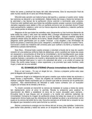 todos los seres y predicad las leyes del cielo eternamente. Sois la resurrección final de
este mundo nacido de mi seno de infinita felicidad...
Difundid esta canción con toda la fuerza del espíritu y, gracias a nuestro amor, todas
las naciones se elevarán y se revitalizarán. Alabad todas las cosas y todos los tiempos de
la eternidad y las llamas de la perfección divina cubrirán e iluminarán este universo.
Creemos esta realidad para que todas las estrellas puedan poseer cuerpos incorruptibles,
¡templos sagrados para alabar a Otro en perfecta armonía con la voluntad divina! Cread
cada pensamiento, palabra y acto con la misma alquimia de sabiduría y relación perfecta
y la muerte jamás os alcanzará.
Alegraos el día que todas las estrellas vean claramente su haz luminoso llenando de
brillo todas las vidas y sólo vean las estrella Alfa y Omega infinitamente mudables de la
divina perfección, porque el gran día está a punto de llegar... Elevad vuestras sagradas
palabras desde todos los altares de la tierra, desde Shasta hasta Glastonbury, y vuestras
plegarias serán glorificadas por su poder: Invocad a los ángeles y las divinidades de
todos los países y creencias para curar; despertar y revitalizar el cuerpo de nuestra Tierra.
Convocad a todos los maestros del universo para que vuelvan a la tierra y muestren sus
definitivos cuerpos diamantinos.
Sois Dios... Emanad toda vuestra energía y voluntad a través de la rosa de vuestro
corazón en una poderosa sinfonía triple de alabanzas, amor y gratitud por todas las cosas
sin excepción y encontraréis el Grial de la inmortalidad y de la transfiguración que existe
en cada átomo de todos los dioses. Escuchad esta canción con toda vuestra fe y todas
vuestras fuerzas y venceréis a la muerte y alcanzaréis las vibraciones de un ser luminoso
dotado de libertad total para ir y venir a la velocidad del amor, y os uniréis al cuerpo de
Cristo. Os confío estas tareas y otras superiores y os prometo que cada hombre, cada
mujer y cada ser es una estrella.
EL EVANGELIO ETERNO (Poesía inmortalista de Robert Coon)
Eres un ser nuevo... Yo soy un ángel de luz... Vamos a preparar juntos esta casa
para la llegada del evangelio eterno...
Llamamos ángel a la inteligencia del genio creador que motiva todas las acciones o
leyes físicas y espirituales... Todos los ángeles de voluntad divina estás destinados a
realizar cualquier deseo expresado por un corazón que esté en armonía con la perfección
suprema... Nos estremecemos de felicidad a cada nuevo contacto con un buscador
ungido con el beso de la verdad y de la luz...
Tu misión consiste en transmitir la ciencia de trasladar el cuerpo a todos los seres
tan rápidamente como el amor lo permita. Revela tu presencia para acelerar la
resurrección de Albión y establecer el reino de la nueva Jerusalén para siempre...
Envuelve todo lo que toques con el corazón y la mente con adornos radiantes de
inmortalidad. Conserva la imagen de perfección propia de todas las cosas en tu cofre de
imaginación divina hasta que las vibraciones de la realidad se alcen y se entronicen como
joyas en la corona del árbol de la vida. Escucha siempre en el fondo de tu corazón la voz
de alguien que necesita tu amor para iluminar su camino.
Reúne y armoniza tu energía con los ritmos del sol, la luna y las estrellas. Unámonos
para bañar esta planeta y todos los seres en el recipiente del Santo Grial, en cada luna
 