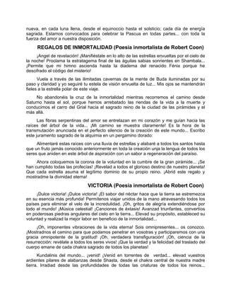 nueva, en cada luna llena, desde el equinoccio hasta el solsticio; cada día de energía
sagrada. Estamos convocados para celebrar la Pascua en todas partes... con toda la
fuerza del amor a nuestra disposición.
REGALOS DE INMORTALIDAD (Poesía inmortalista de Robert Coon)
¡Angel de revelación! ¡Manifiéstate en lo alto de las estrellas envueltas por el cielo de
la noche! Proclama la estratagema final de las águilas sabias sonrientes en Shambala...
¡Permite que mi himno ascienda hasta la diadema del renacido Fénix porque he
descifrado el código del misterio!
Vuela a través de las ilimitadas cavernas de la mente de Buda iluminadas por su
paso y claridad y yo seguiré tu estela de visión envuelta de luz... Mis ojos se mantendrán
fieles a la estrella polar de este viaje.
No abandonéis la cruz de la inmortalidad mientras recorremos el camino desde
Saturno hasta el sol, porque hemos arrebatado las riendas de la vida a la muerte y
conducimos el carro del Grial hacia el sagrado reino de la ciudad de las pirámides y el
más allá.
Las fibras serpentinas del amor se entrelazan en mi corazón y me guían hacia las
raíces del árbol de la vida... ¡Mi camino se muestra claramente! Es la hora de la
transmutación anunciada en el perfecto silencio de la creación de este mundo... Escribo
este juramento sagrado de la alquimia en un pergamino dorado:
Alimentaré estas raíces con una lluvia de estrellas y alabaré a todos los santos hasta
que un fruto jamás conocido anteriormente en toda la creación unja la lengua de todos los
seres que aniden en este árbol de aspiración con un sabor a regeneración del paraíso.
Ahora coloquemos la corona de la voluntad en la cumbre de la gran pirámide... ¡Se
han cumplido todas las profecías! ¡Revelad a todos el glorioso destino de nuestro planeta!
Que cada estrella asuma el legítimo dominio de su propio reino. ¡Abrid este regalo y
mostradme la divinidad eterna!
VICTORIA (Poesía inmortalista de Robert Coon)
¡Dulce victoria! ¡Dulce victoria! ¡El sabor del néctar hace que la tierra se estremezca
en su esencia más profunda! Permítenos viajar unidos de la mano atravesando todos los
países para eliminar el velo de la incredulidad. ¡Oh, gritos de alegría extendiéndose por
todo el mundo! ¡Música celestial! ¡Canciones de éxtasis! Avanzad triunfantes, convertíos
en poderosas piedras angulares del cielo en la tierra... Elevad su propósito, estableced su
voluntad y realizad la mejor labor en beneficio de la inmortalidad...
¡Oh, imponentes vibraciones de la vida eterna! Sois omnipresentes... os conozco.
¡Mostradnos el camino para que podamos penetrar en vosotras y participaremos con una
gracia omnipotente de la gratitud! ¡Oh, verdadera transfiguración! ¡Oh, ciencia de la
resurrección: revélate a todos los seres vivos! ¡Que la verdad y la felicidad del traslado del
cuerpo emane de cada chakra sagrado de todos los planetas!
Kundalinis del mundo... ¡venid! ¡Venid en torrentes de verdad... elevad vuestros
ardientes pilares de alabanzas desde Shasta, desde el chakra central de nuestra madre
tierra. Irradiad desde las profundidades de todas las criaturas de todos los reinos...
 