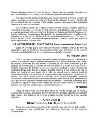 Liberad todas las criaturas de todos los reinos... Liberad todas las ciencias, iluminad todos
los corazones con el conocimiento y la certidumbre de la divinidad absoluta...
Ahora permitamos que la majestuosidad de nuestra danza se manifieste en forma de
palabra sagrada procedente del chakra de la garganta en Egipto: ¡La gran pirámide! ¡Se
han cumplido todas las profecías! ¡Es la palabra correcta! ¡dejemos que la magia hable
claramente a todos los corazones!
Oh, asamblea sagrada de la Iglesia de los primeros nacidos, maestros secretos e
inmortales de la magia, escuchad y prestad atención a esta plegaria... ¡Que vuestro amor
y vuestras alabanzas brillen en el camino de todos los deseos auténticos! ¡Ayudadnos en
nuestros esfuerzos para conseguir la revelación del traslado del cuerpo en cada estrella!
Que el amor, la vida, la luz y la libertad florezcan en todos los corazones... Y os pido con
todo mi espíritu que la cosecha de esta generación sea numerosa. ¡Unámonos y seamos
felices eternamente! ¡Abracadabra!
LA INVOCACION DEL PUNTO OMEGA (Poesía inmortalista de Robert Coon)
Sepas, oh universo que te estoy haciendo el amor con toda la energía del amor de
Jesucristo..., que mi conciencia acaricia eternamente todas las formas de la realidad,
compartiendo toda la felicidad en su manifestación más bella y creativa.
DE ROBERT COON
Cuando los seres humanos se den cuenta de la indecible amplitud de la felicidad y la
libertad que se les ha negado mediante la supresión de la verdad del traslado del cuerpo,
se alzarán y buscarán sin más retraso la manera de vivir como inmortales que son
capaces de manifestarse a voluntad en cualquier plano. Los seres humanos tienen el
derecho inalienable de disfrutar la vida en calidad de hombres y mujeres físicamente
inmortales. Negar este derecho a alguien significa negar la propia lealtad a la vida. Si
todos, no importa en que estado de la vida nos encontremos o nuestro grado de
desarrollo espiritual, nos esforzáremos un poco más en ser afectuosos y agradecidos en
nuestra vida diaria, entonces la acumulación de todos estos pequeños esfuerzos
combinados provocaría un seísmo divino tan poderoso y tan lleno de amor que el dominio
de la paz en este turbulento mundo sería casi instantáneo. Y entonces, la realidad de la
vida eterna surgiría con fuerza desde todos los corazones para coronar la victoria de la
voluntad más suprema y antigua de la creación del universo.
PLEGARIA
Todos los seres vivos son libres para decidir su muerte. Ruego que yo mismo y
muchos más recibamos el derecho de vivir eternamente de todos aquellos que rechazan
esta verdad... Que todos los seres vivos cumplan con total libertad su propia voluntad
auténtica.
APENDICE D
COMPRENDER LA RESURRECCION
“Existe una interpretación positiva de la crucifixión que está libre de todo miedo y,
por consiguiente, sus enseñanzas son totalmente benignas, si se entienden
correctamente.”
 