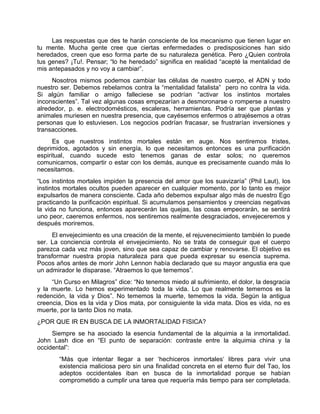 Las respuestas que des te harán consciente de los mecanismo que tienen lugar en
tu mente. Mucha gente cree que ciertas enfermedades o predisposiciones han sido
heredados, creen que eso forma parte de su naturaleza genética. Pero ¿Quien controla
tus genes? ¡Tu!. Pensar; “lo he heredado” significa en realidad “acepté la mentalidad de
mis antepasados y no voy a cambiar”.
Nosotros mismos podemos cambiar las células de nuestro cuerpo, el ADN y todo
nuestro ser. Debemos rebelarnos contra la “mentalidad fatalista” pero no contra la vida.
Si algún familiar o amigo falleciese se podrían “activar los instintos mortales
inconscientes”. Tal vez algunas cosas empezarían a desmoronarse o romperse a nuestro
alrededor, p. e. electrodomésticos, escaleras, herramientas. Podría ser que plantas y
animales muriesen en nuestra presencia, que cayésemos enfermos o atrajésemos a otras
personas que lo estuviesen. Los negocios podrían fracasar, se frustrarían inversiones y
transacciones.
Es que nuestros instintos mortales están en auge. Nos sentiremos tristes,
deprimidos, agotados y sin energía, lo que necesitamos entonces es una purificación
espiritual, cuando sucede esto tenemos ganas de estar solos; no queremos
comunicarnos, compartir o estar con los demás, aunque es precisamente cuando más lo
necesitamos.
“Los instintos mortales impiden la presencia del amor que los suavizaría” (Phil Laut), los
instintos mortales ocultos pueden aparecer en cualquier momento, por lo tanto es mejor
expulsarlos de manera consciente. Cada año debemos expulsar algo más de nuestro Ego
practicando la purificación espiritual. Si acumulamos pensamientos y creencias negativas
la vida no funciona, entonces aparecerán las quejas, las cosas empeorarán, se sentirá
uno peor, caeremos enfermos, nos sentiremos realmente desgraciados, envejeceremos y
después moriremos.
El envejecimiento es una creación de la mente, el rejuvenecimiento también lo puede
ser. La conciencia controla el envejecimiento. No se trata de conseguir que el cuerpo
parezca cada vez más joven, sino que sea capaz de cambiar y renovarse. El objetivo es
transformar nuestra propia naturaleza para que pueda expresar su esencia suprema.
Pocos años antes de morir John Lennon había declarado que su mayor angustia era que
un admirador le disparase. “Atraemos lo que tememos”.
“Un Curso en Milagros” dice: “No tenemos miedo al sufrimiento, el dolor, la desgracia
y la muerte. Lo hemos experimentado toda la vida. Lo que realmente tememos es la
redención, la vida y Dios”. No tememos la muerte, tememos la vida. Según la antigua
creencia, Dios es la vida y Dios mata, por consiguiente la vida mata. Dios es vida, no es
muerte, por la tanto Dios no mata.
¿POR QUE IR EN BUSCA DE LA INMORTALIDAD FISICA?
Siempre se ha asociado la esencia fundamental de la alquimia a la inmortalidad.
John Lash dice en “El punto de separación: contraste entre la alquimia china y la
occidental”:
“Más que intentar llegar a ser ‘hechiceros inmortales‘ libres para vivir una
existencia maliciosa pero sin una finalidad concreta en el eterno fluir del Tao, los
adeptos occidentales iban en busca de la inmortalidad porque se habían
comprometido a cumplir una tarea que requería más tiempo para ser completada.
 