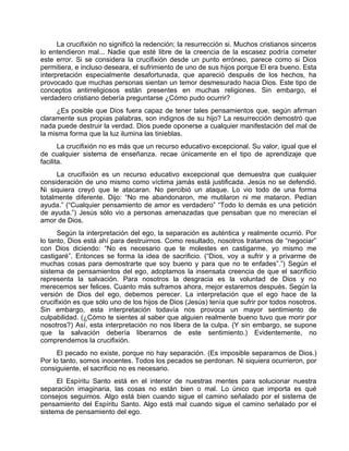 La crucifixión no significó la redención; la resurrección si. Muchos cristianos sinceros
lo entendieron mal... Nadie que esté libre de la creencia de la escasez podría cometer
este error. Si se considera la crucifixión desde un punto erróneo, parece como si Dios
permitiera, e incluso deseara, el sufrimiento de uno de sus hijos porque El era bueno. Esta
interpretación especialmente desafortunada, que apareció después de los hechos, ha
provocado que muchas personas sientan un temor desmesurado hacia Dios. Este tipo de
conceptos antirreligiosos están presentes en muchas religiones. Sin embargo, el
verdadero cristiano debería preguntarse ¿Cómo pudo ocurrir?
¿Es posible que Dios fuera capaz de tener tales pensamientos que, según afirman
claramente sus propias palabras, son indignos de su hijo? La resurrección demostró que
nada puede destruir la verdad. Dios puede oponerse a cualquier manifestación del mal de
la misma forma que la luz ilumina las tinieblas.
La crucifixión no es más que un recurso educativo excepcional. Su valor, igual que el
de cualquier sistema de enseñanza. recae únicamente en el tipo de aprendizaje que
facilita.
La crucifixión es un recurso educativo excepcional que demuestra que cualquier
consideración de uno mismo como víctima jamás está justificada. Jesús no se defendió.
Ni siquiera creyó que le atacaran. No percibió un ataque. Lo vio todo de una forma
totalmente diferente. Dijo: “No me abandonaron, me mutilaron ni me mataron. Pedían
ayuda.” (“Cualquier pensamiento de amor es verdadero” “Todo lo demás es una petición
de ayuda.”) Jesús sólo vio a personas amenazadas que pensaban que no merecían el
amor de Dios.
Según la interpretación del ego, la separación es auténtica y realmente ocurrió. Por
lo tanto, Dios está ahí para destruirnos. Como resultado, nosotros tratamos de “negociar”
con Dios diciendo: “No es necesario que te molestes en castigarme, yo mismo me
castigaré”. Entonces se forma la idea de sacrificio. (“Dios, voy a sufrir y a privarme de
muchas cosas para demostrarte que soy bueno y para que no te enfades”.”) Según el
sistema de pensamientos del ego, adoptamos la insensata creencia de que el sacrificio
representa la salvación. Para nosotros la desgracia es la voluntad de Dios y no
merecemos ser felices. Cuanto más suframos ahora, mejor estaremos después. Según la
versión de Dios del ego, debemos perecer. La interpretación que el ego hace de la
crucifixión es que sólo uno de los hijos de Dios (Jesús) tenía que sufrir por todos nosotros.
Sin embargo, esta interpretación todavía nos provoca un mayor sentimiento de
culpabilidad. (¿Cómo te sientes al saber que alguien realmente bueno tuvo que morir por
nosotros?) Así, esta interpretación no nos libera de la culpa. (Y sin embargo, se supone
que la salvación debería liberarnos de este sentimiento.) Evidentemente, no
comprendemos la crucifixión.
El pecado no existe, porque no hay separación. (Es imposible separarnos de Dios.)
Por lo tanto, somos inocentes. Todos los pecados se perdonan. Ni siquiera ocurrieron, por
consiguiente, el sacrificio no es necesario.
El Espíritu Santo está en el interior de nuestras mentes para solucionar nuestra
separación imaginaria, las cosas no están bien o mal. Lo único que importa es qué
consejos seguimos. Algo está bien cuando sigue el camino señalado por el sistema de
pensamiento del Espíritu Santo. Algo está mal cuando sigue el camino señalado por el
sistema de pensamiento del ego.
 