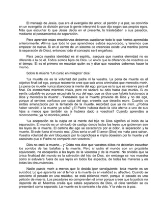 El mensaje de Jesús, que era el evangelio del amor, el perdón y la paz, se convirtió
en un evangelio de división porque la gente interpretó lo que dijo según sus propios egos.
Más que escuchar lo que Jesús decía en el presente, lo trasladaban a sus pasados,
mediante el pensamientos de separación.
Para aprender estas enseñanzas debemos cuestionar todo lo que hemos aprendido
anteriormente. Afirma que todo lo que aprendimos estaba equivocado, y tenemos que
empezar de nuevo. Si en el centro de un sistema de creencias existe una mentira (como
la separación de Dios), entonces todo el concepto será engañoso.
Para Jesús nuestra identidad es el espíritu, asegura que nuestra eternidad no es
diferente a la de él. Todos somos hijos de Dios. Lo único que le diferencia de nosotros es
el tiempo. El es el primero en recordar quién es y dice que nosotros debemos hacer lo
mismo.
Sobre la muerte “Un curso en milagros” dice:
“La muerte no es la voluntad del padre ni la vuestra. La pena de muerte es el
objetivo final del ego, porque realmente cree que sois unos criminales que merecéis morir.
La pena de muerte nunca abandona la mente del ego, porque es lo que os reserva para el
final. Os atormentará mientras viváis, pero no saciará su odio hasta que muráis. Si os
sentís culpable es porque escucháis la voz del ego, que os dice que habéis traicionado a
Dios y merecéis la muerte”...”Pensaréis que la muerte proviene de Dios y no del ego,
porque al sentiros confusos por culpa del ego, creeréis que deseáis morir. Cuando os
sintáis amenazados por la tentación de la muerte, recordad que yo no morí. ¿Podría
haber vencido a la muerte yo solo? ¿El Padre hubiera dado la vida eterna a uno de sus
hijos a menos que también os la hubiera dado a vosotros? Cuando aprendáis a
reconocerme, ya no moriréis jamás.”
“La aceptación de la culpa en la mente del hijo de Dios significó el inicio de la
separación. El mundo es un símbolo de castigo donde todas las leyes que gobiernan son
las leyes de la muerte. El camino del ego se caracteriza por el dolor, la separación y la
muerte. Si este fuera el mundo real, ¡Dios sería cruel! El amor (Dios) no mata para salvar.
Vuestra voluntad de vivir bloqueada por la caprichosa e impía obsesión por la muerte y el
asesinato que el Padre no comparte con vosotros.”
Dios no creó la muerte... y Cristo nos dice que vuestros oídos no deberían escuchar
los sonidos de las batallas y la muerte. Pero si usáis el mundo con un propósito
equivocado, no escaparéis a las leyes de la violencia y de la muerte. No olvidéis que la
única finalidad del mundo es la salvación del hijo de Dios, sin embargo se nos muestra
como si estuviera fuera de sus leyes en todos los aspectos, de todas las maneras y en
todas las circunstancias.
Nadie puede morir a menos que lo decida (por consiguiente, toda muerte es un
suicidio). Lo que aparenta ser el temor a la muerte es en realidad su atractivo. Cuando se
convierte el pecado en una realidad, se está pidiendo morir, porque el pecado es una
petición de muerte. Los pecadores no comprenden el amor porque creen que la justicia no
depende de él. Mientras creáis que estáis separados de Dios, el cielo también se os
presentará como separado. La muerte es lo contrario a la vida. Y la vida es la paz.
 