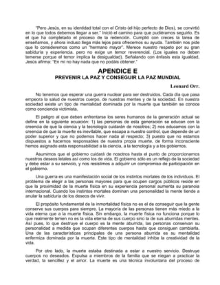 “Pero Jesús, en su identidad total con el Cristo (el hijo perfecto de Dios), se convirtió
en lo que todos debemos llegar a ser.” Inició el camino para que pudiéramos seguirlo. Es
el que ha completado el proceso de la redención. Cumplió con creces la tarea de
enseñarnos, y ahora incluso llega más lejos para ofrecernos su ayuda. También nos pide
que lo consideremos como un “hermano mayor”. Merece nuestro respeto por su gran
sabiduría y experiencia. pero no exige un temor reverencial. (Los iguales no deben
temerse porque el temor implica la desigualdad). Señalando con énfasis esta igualdad,
Jesús afirma: “En mí no hay nada que no podáis obtener.”
APENDICE E
PREVENIR LA PAZ Y CONSEGUIR LA PAZ MUNDIAL
Leonard Orr.
No tenemos que esperar una guerra nuclear para ser destruidos. Cada día que pasa
empeora la salud de nuestros cuerpo, de nuestras mentes y de la sociedad. En nuestra
sociedad existe un tipo de mentalidad dominada por la muerte que también se conoce
como conciencia victimista.
El peligro al que deben enfrentarse los seres humanos de la generación actual se
define en la siguiente ecuación: 1) las personas de esta generación se educan con la
creencia de que la ciencia y la tecnología cuidarán de nosotros; 2) nos educamos con la
creencia de que la muerte es inevitable, que escapa a nuestro control, que depende de un
poder superior y que no podemos hacer nada al respecto; 3) puesto que no estamos
dispuestos a hacernos responsables de nuestra propia muerte, de forma inconsciente
hemos asignado esta responsabilidad a la ciencia, a la tecnología y a los gobiernos.
Asumimos que el gobierno cuidará de nosotros hasta el punto de proporcionarnos
nuestros deseos letales así como los de vida. El gobierno sólo es un reflejo de la sociedad
y debe estar a su servicio, y nos resistimos a adquirir un compromiso de participación en
el gobierno.
Una guerra es una manifestación social de los instintos mortales de los individuos. El
problema de elegir a las personas mayores para que ocupen cargos públicos reside en
que la proximidad de la muerte física en su experiencia personal aumenta su paranoia
internacional. Cuando los instintos mortales dominan una personalidad la mente tiende a
anular la sabiduría de los deseos de vivir.
El propósito fundamental de la inmortalidad física no es el de conseguir que la gente
conserve sus cuerpos para siempre. La mayoría de las personas tienen más miedo a la
vida eterna que a la muerte física. Sin embargo, la muerte física no funciona porque lo
que realmente temen no es la vida eterna de sus cuerpo sino la de sus aburridas mentes.
Así pues, lo que destruye el cuerpo es la mente aburrida, las personas conservan su
personalidad a medida que ocupan diferentes cuerpos hasta que consiguen cambiarla.
Una de las características principales de una persona aburrida es su mentalidad
enfermiza dominada por la muerte. Este tipo de mentalidad inhibe la creatividad de la
vida.
Por otro lado, la muerte estaba destinada a estar a nuestro servicio. Destruye
cuerpos no deseados. Expulsa a miembros de la familia que se niegan a practicar la
verdad, la sencillez y el amor. La muerte es una técnica involuntaria del proceso de
 