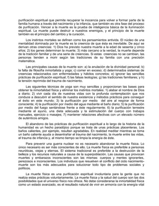 purificación espiritual que permite recuperar la inocencia para volver a formar parte de la
familia humana a través del nacimiento y la infancia, que también es otra fase del proceso
de purificación. Vencer a la muerte es la prueba de inteligencia básica de la iluminación
espiritual. La muerte puede destruir a nuestros enemigos, y el principio de la muerte
también es el principio del cambio y la curación.
Los instintos mortales se definen como los pensamientos antivida. El núcleo de una
mentalidad dominada por la muerte es la creencia de que ésta es inevitable. De aquí se
derivan otras creencias: 1) Dios ha previsto nuestra muerte a la edad de sesenta y cinco
años; 2) los genes determinan la muerte; 3) más cercano a la verdad, la muerte depende
de la tradición familiar y de una serie de creencias. Si estas creencias no se cambian, las
personas tienden a morir según las tradiciones de su familia con una precisión
matemática.
Las principales causas de la muerte son: a) la anulación de la divinidad personal; b)
la falta de filosofía inmortalista y yoga; c) comer en exceso; d) determinados sistemas de
creencias relacionados con enfermedades y hábitos concretos; e) ignorar las sencillas
prácticas de purificación espiritual; f) las falsas teologías; g) las tradiciones familiares; y h)
la tensión reprimida del trauma de nacimiento.
Las siguientes técnicas de yoga son muy sencillas y proporcionan las bases para
obtener la inmortalidad física y eliminar los instintos mortales: 1) alabar el nombre de Dios
a diario; 2) vivir cada día de nuestras vidas con la profunda contemplación que nos
conduce a descubrir el sentido de nuestra existencia y métodos prácticos para conseguir
el éxito en este mundo; 3) la purificación por medio del aire al respirar de forma
consciente; 4) la purificación por medio del agua mediante el baño diario; 5) la purificación
por medio del fuego sentándose frente a éste regularmente; 6) la purificación terrestre
mediante el ayuno, una dieta adecuada y la estimulación del cuerpo con trabajos
manuales, ejercicio o masajes; 7) mantener relaciones afectivas con un elevado número
de auténticos amigos.
El abandono de las prácticas de purificación espiritual a lo largo de la historia de la
humanidad es un hecho paradójico porque se trata de unas prácticas placenteras. Los
baños calientes, por ejemplo, resultan agradables. En realidad meditar mientras se toma
un baño caliente ayuda a desentrañar el trauma del nacimiento, la muerte entre las vidas,
el trauma de infancia y, al mismo tiempo se limpia la energía de éste.
Para prevenir una guerra nuclear no es necesario abandonar la muerte física. Lo
único necesario es ser más conscientes de ello. La muerte física es preferible a personas
neuróticas, viejas y eternas. El sistema tradicional es preferible a la destrucción de la
belleza y los recursos naturales a causa de la superpoblación. Las causas que provocan
muertes y embarazos inconscientes son las mismas: cuerpos y mentes ignorantes,
perezosos e inconscientes. Los individuos que resuelven el conflicto del ciclo nacimiento-
muerte son los más adecuados para solucionar todo tipo de problemas sociales y
políticos.
La muerte física es una purificación espiritual involuntaria para la gente que no
realiza estas prácticas voluntariamente. La muerte física y la salud del cuerpo son las dos
posibilidades que el universo físico nos ofrece. No debe considerarse la inmortalidad física
como un estado avanzado, es el resultado natural de vivir en armonía con la energía vital
 