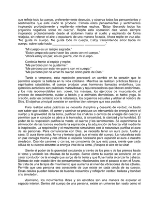 que refleje todo tu cuerpo, preferentemente desnudo, y observa todos los pensamientos y
sentimientos que esta visión te produce. Elimina estos pensamientos y sentimientos
inspirando profundamente y repitiendo mientras espiras: “Estoy liberando todos los
prejuicios negativos sobre mi cuerpo”. Repite esta operación diez veces siempre
inspirando profundamente desde el abdomen hasta el cuello y espirando de forma
relajada, sin retener el aire o expulsarlo de una manera forzada. Ahora repite en voz alta:
“Me gusta mi cuerpo. Me gusta todo mi cuerpo. Estoy transmitiendo amor hacia mi
cuerpo, sobre todo hacia __________ ________ ____________.”
“Mi cuerpo es un templo sagrado.”
“Estoy preparado para hacer las paces con mi cuerpo.”
“Ahora estoy en paz, no en guerra, con mi cuerpo.
Continúa frente al espejo y repite:
“Me perdono por no gustarme.”
“Me perdono por estar en guerra con mi cuerpo.”
“Me perdono por no amar mi cuerpo como parte de Dios.”
Tarde o temprano, esta repetición provocará un cambio en tu corazón que te
permitirá aceptar la belleza en tu vida cotidiana. Mientras se realizan prácticas físicas y
espirituales saludables, el cuerpo produce unas hormonas llamadas endorfinas. Los
ejercicios aeróbicos son prácticas maravillosas y rejuvenecedoras que liberan endorfimas,
y los más recomendables son: correr, los masajes, los ejercicios de musculación, el
proceso de renacimiento, cuidar a bebés y a animales domésticos, el hatha yoga, la
oración, estar en contacto con la naturaleza, los orgasmos sexuales y alabar el nombre de
Dios. El objetivo principal consiste en sentirse bien siempre que sea posible.
Para realizar estas prácticas se necesita disciplina y desearlo de verdad; no basta
con saber que existen. Al correr y caminar se produce un intercambio de energía entre el
cuerpo y la gravedad de la tierra, purifican los chakras o centros de energía del cuerpo y
permiten que el corazón se abra a la honradez, la sinceridad, la claridad y la humildad. El
poder de la respiración purifica la mente, el cuerpo y los sentimientos. Se experimenta la
eliminación de las toxinas mediante la espiración y la adquisición de fuerza vital mediante
la inspiración. La respiración y el movimiento simultáneo con la naturaleza purifica el aura
de las personas. Para comunicarse con Dios, se necesita tener un aura pura, fuerte y
sana. El aura tiene color, forma y textura igual que el resto del cuerpo. La naturaleza está
en paz consigo misma y nos ofrece el espacio necesario para expandir el aura a nuestro
alrededor. Cuando camines o corras, se consciente de que esto pasa, siente que cada
célula de tu cuerpo absorbe la energía vital de la tierra. ¡Respira el aire de la vida!
Siente el poder de la gravedad circulando a través de los pies y de las piernas hasta
el torso y uniendo los chakras de tu cuerpo. Siente cómo tu cuerpo se convierte en un
canal conductor de la energía que surge de la tierra y que fluye hasta alcanzar tu cabeza.
Disfruta de este estado libre de pensamientos relacionados con el pasado o con el futuro.
Se trata de una terapia de movimiento que aumenta el nivel de vibraciones de las células.
Permite que una persona sea consciente de que existe en cada célula de su cuerpo.
Estas células pueden llenarse de buenos recuerdos y reflejarán verdad, belleza y bondad
a tu alrededor.
Asimismo, los movimientos libres y sin estorbos son una manera de explorar el
espacio interior. Dentro del cuerpo de una persona, existe un universo tan vasto como el
 