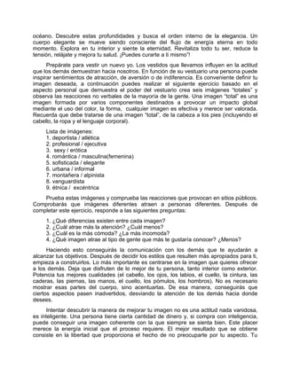 océano. Descubre estas profundidades y busca el orden interno de la elegancia. Un
cuerpo elegante se mueve siendo consciente del flujo de energía eterna en todo
momento. Explora en tu interior y siente la eternidad. Revitaliza todo tu ser, reduce la
tensión, relájate y mejora tu salud. ¡Puedes curarte a ti mismo”!
Prepárate para vestir un nuevo yo. Los vestidos que llevamos influyen en la actitud
que los demás demuestran hacia nosotros. En función de su vestuario una persona puede
inspirar sentimientos de atracción, de aversión o de indiferencia. Es conveniente definir tu
imagen deseada, a continuación puedes realizar el siguiente ejercicio basado en el
aspecto personal que demuestra el poder del vestuario crea seis imágenes “totales” y
observa las reacciones no verbales de la mayoría de la gente. Una imagen “total” es una
imagen formada por varios componentes destinados a provocar un impacto global
mediante el uso del color, la forma, cualquier imagen es efectiva y merece ser valorada.
Recuerda que debe tratarse de una imagen “total”, de la cabeza a los pies (incluyendo el
cabello, la ropa y el lenguaje corporal).
Lista de imágenes:
1. deportista / atlética
2. profesional / ejecutiva
3. sexy / erótica
4. romántica / masculina(femenina)
5. sofisticada / elegante
6. urbana / informal
7. montañera / alpinista
8. vanguardista
9. étnica / excéntrica
Prueba estas imágenes y comprueba las reacciones que provocan en sitios públicos.
Comprobarás que imágenes diferentes atraen a personas diferentes. Después de
completar este ejercicio, responde a las siguientes preguntas:
1. ¿Qué diferencias existen entre cada imagen?
2. ¿Cuál atrae más la atención? ¿Cuál menos?
3. ¿Cuál es la más cómoda? ¿La más incomoda?
4. ¿Qué imagen atrae al tipo de gente que más te gustaría conocer? ¿Menos?
Haciendo esto conseguirás la comunicación con los demás que te ayudarán a
alcanzar tus objetivos. Después de decidir los estilos que resulten más apropiados para ti,
empieza a construirlos. Lo más importante es centrarse en la imagen que quieres ofrecer
a los demás. Deja que disfruten de lo mejor de tu persona, tanto interior como exterior.
Potencia tus mejores cualidades (el cabello, los ojos, los labios, el cuello, la cintura, las
caderas, las piernas, las manos, el cuello, los pómulos, los hombros). No es necesario
mostrar esas partes del cuerpo, sino acentuarlas. De esa manera, conseguirás que
ciertos aspectos pasen inadvertidos, desviando la atención de los demás hacia donde
desees.
Intentar descubrir la manera de mejorar tu imagen no es una actitud nada vanidosa,
es inteligente. Una persona tiene cierta cantidad de dinero y, si compra con inteligencia,
puede conseguir una imagen coherente con la que siempre se sienta bien. Este placer
merece la energía inicial que el proceso requiere. El mejor resultado que se obtiene
consiste en la libertad que proporciona el hecho de no preocuparte por tu aspecto. Tu
 
