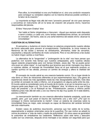 Para ellos, la inmortalidad no era una finalidad en sí, sino una condición necesaria
para conseguir su verdadero objetivo con la máxima eficiencia posible contribuir a
la labor de la creación.”
Lo importante es llegar más allá del mero “provecho personal” de vivir para siempre
y convertirse en instrumento útil en la tarea de creación del proyecto divino, hacernos
responsables del planeta.
El libro “Hanunam Chalisa” dice:
“Así habló el Señor dirigiéndose a Hanunam: <Aquel que siempre está dispuesto
a servir a todos y a cada uno, como tantas manifestaciones divinas, se convertirá
en inmortal>. De hecho, esta es una señal distintiva del estado divino: alcanzar la
inmortalidad.”
CUESTION DE ALTERNATIVAS
Si pensamos y dudamos el mismo tiempo no estamos programando nuestra células
de forma adecuada para prevenir el envejecimiento. Ciertamente, la única manera de
liberarnos de las dudas y temores es verbalizarlos, afrontarlos, tratar de vencerlos,
expulsarlos y después cambiarlos de modo consciente. Pero si nos aferramos a las dudas
no habrá ningún cambio a nivel físico.
La alternativa de la “longevidad” o “prolongación de la vida” nos hace pensar que
podemos vivir durante más tiempo que nuestros antepasados, pero nuestras células
siguen estando programadas para vivir tiempo limitado. Jesús dijo: “No se puede poner
vino joven en odres viejos”, lo cual significa que tenemos que enviar mensajes muy claros
a nuestras células, el mensaje de inmortalidad física es el que realmente produce un
cambio químico en las células, provoca un cambio de energía y altera la vitalidad del
ADN.
El concepto de mundo astral es una creencia bastante común. Es un lugar donde la
vida tiene un ritmo de vibraciones diferentes al que experimentamos aquí. Una gama de
experiencias desde las más agradables hasta las más desagradables posibles. Esta idea
es similar al concepto de cielo e infierno, con el purgatorio en alguna parte entre los dos.
El mundo astral es considerado como el mundo de la mente, si es así no tenemos que ir a
ninguna parte para llegar a él. “Un Curso en Milagros” dice: “el infierno es lo que el Ego
hace del presente” y en el Rubaiyat se lee: “Predestinación, paraíso e infierno pensé
hallarlos juntos más allá del cielo y una voz interna me dijo muy quedo: En ti está destino,
paraíso e infierno”.
La reencarnación también es una creencia alternativa bastante aceptada, quizá sea
posible, pero ¿por qué pasar el trauma del nacimiento una y otra vez? ¿Por qué no
conseguir lo mismo reencarnando la mente?. Crear un sistema de creencias sobre la
inmortalidad física es mejor, este concepto es capaz de liberarnos del carácter terminal
del ciclo vida/muerte.
Existen casos de auténtica resurrección, personas que han salido de la tumba,
especialmente si estaban enterradas cerca de la superficie. Por ese motivo se adoptó la
norma de enterrar a “más de metro y medio de profundidad”. En otros casos se generalizó
la costumbre de embalsamar los cadáveres. Reflexiona sobre este tema y descubre
cuales son tus creencias, después envía mensajes a tus células con seguridad para que
 