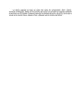La danza sagrada se basa en estos dos actos de comprensión. Abrir. Liberar.
Conectar. Entregarse. Alabar. El movimiento del cuerpo se convierte en sagrado mediante
la devoción por el Creador. Podemos descubrir la energía del amor, de la luz y de la paz a
través de la oración física. Alabad a Dios. ¡Alabado sea el nombre del Señor!
 