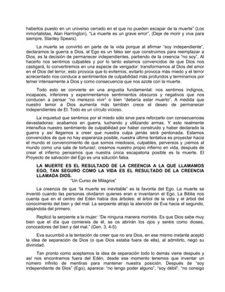 haberlos puesto en un universo cerrado en el que no pueden escapar de la muerte” (Los
inmortalistas, Alan Harrington), “La muerte es un grave error”, (Deje de morir y viva para
siempre, Stanley Spears).
La muerte se convirtió en parte de la vida porque al afirmar “soy independiente”,
declaramos la guerra a Dios, el Ego es un falso ser que construimos para reemplazar a
Dios, es la decisión de permanecer independientes, partiendo de la creencia “no soy”. Al
hacerlo nos sentimos culpables y por lo tanto estamos convencidos de que Dios nos
castigará, lo convertiremos en una especie de vengador: transformamos al Dios del amor
en el Dios del terror, esto provoca que lo evitemos, evitarlo provoca más miedo y el terror
acrecentado nos conduce a sentimientos de culpabilidad más profundos y terminamos por
temer intensamente a Dios y como consecuencia que nos azote con la muerte.
Todo esto se convierte en una angustia fundamental: nos sentimos indignos,
incapaces, inferiores y experimentamos sentimientos obscuros y negativos que nos
conducen a pensar “no merezco vivir” o bien “debería estar muerto”. A medida que
nuestro temor a Dios aumenta más también crece el deseo de permanecer
independientes de El. Todo es un círculo vicioso.
La inquietud que sentimos por el miedo sólo sirve para reforzarlo con consecuencias
devastadoras: acabamos en guerra, luchando y utilizando armas. Y esto realmente
intensifica nuestro sentimiento de culpabilidad por haber construido y haber declarado la
guerra y así llegamos a creer que nuestra culpa jamás será perdonada. Estamos
convencidos de que no hay esperanza posible, nuestra última tentativa es proyectar hacia
el mundo el convencimiento de que somos miedosos, culpables, perversos y ¡vemos al
mundo como una sala de torturas!, creamos nuestro propio infierno en vida, después de
crear el infierno pensamos que nuestra única escapatoria posible es la muerte. El
Proyecto de salvación del Ego es una solución falsa.
LA MUERTE ES EL RESULTADO DE LA CREENCIA A LA QUE LLAMAMOS
EGO, TAN SEGURO COMO LA VIDA ES EL RESULTADO DE LA CREENCIA
LLAMADA DIOS.
“Un Curso de Milagros”
La creencia de que “la muerte es inevitable” es la favorita del Ego. La muerte se
inventó cuando las personas olvidaron quienes eran e inventaron el Ego. La Biblia nos
cuenta que en el centro del Edén había dos árboles: el árbol de la vida y el árbol del
conocimiento del bien y del mal. La serpiente atrajo la atención de Eva hacia el segundo,
alejándola del primero:
Replicó la serpiente a la mujer: “De ninguna manera moriréis. Es que Dios sabe muy
bien que el día que comiereis de él, se os abrirán los ojos y seréis como dioses,
conocedores del bien y del mal.” (Gen. 3, 4-5)
Eva sucumbió a la tentación de creer que no era Dios, en ese mismo instante aceptó
la idea de separación de Dios (o que Dios estaba fuera de ella), al admitirlo, negó su
divinidad.
Tan pronto como aceptamos la idea de separación todo lo demás viene después y
así nos encontramos fuera del Edén, desde ese momento tenemos que inventar un
número infinito de mentiras para mantener nuestra posición. Después de “soy
independiente de Dios” (Ego), aparece: “no tengo poder alguno”, “soy débil”, “no consigo
 