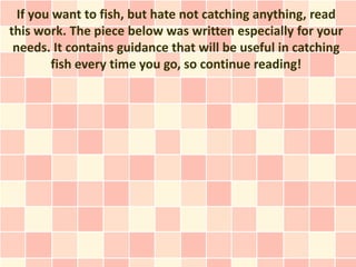 If you want to fish, but hate not catching anything, read
this work. The piece below was written especially for your
 needs. It contains guidance that will be useful in catching
         fish every time you go, so continue reading!
 