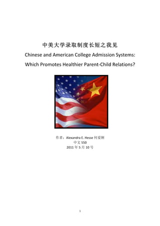   1	
  
	
  
中美大学录取制度长短之我见	
  
Chinese	
  and	
  American	
  College	
  Admission	
  Systems:	
  
Which	
  Promotes	
  Healthier	
  Parent-­‐Child	
  Relations?	
  
	
  
	
  
	
  
	
  
	
  
	
  
	
  
作者：Alexandra	
  E.	
  Hesse	
  何爱俐	
  
中文 550	
  
2011 年 5 月 10 号	
  
 