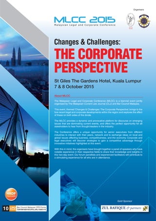 Organisers
Changes & Challenges:
THE CORPORATE
PERSPECTIVE
St Giles The Gardens Hotel, Kuala Lumpur
7 & 8 October 2015
CPDPOINTS T2/0708102015/CCPCLJ/KL153021/10
Bar Council Malaysia CPD Points
10
The Malaysian Legal and Corporate Conference (MLCC) is a biennial event jointly
organised by The Malaysian Current Law Journal (CLJ) and Bar Council Malaysia.
This event, themed ‘Changes & Challenges: The Corporate Perspective’, brings to the
fore recent legal and corporate developments within the region and explores the effect
of these on both sides of the divide.
The MLCC provides a dynamic and provocative platform for discourse on emerging
issues that are dominating current events, and offers the perfect opportunity for all
stakeholders to hear from thought-leaders in the industry.
The Conference offers a unique opportunity for senior executives from different
industries to interact with their peers, network and to exchange ideas on local and
global issues affecting business, competitiveness, and the economy. Corporate and
legal executives will discover strategies to gain a competitive advantage through
innovative initiatives highlighted at this event.
With this in mind, the organisers have brought together a panel of speakers who have
notable experience in their respective fields to share their knowledge and insights in
this two-day event. Our forum panellists and experienced facilitators will contribute to
a stimulating experience for all who are in attendance.
About MLCC____________________________________________________________________________
Gold Sponsor
 